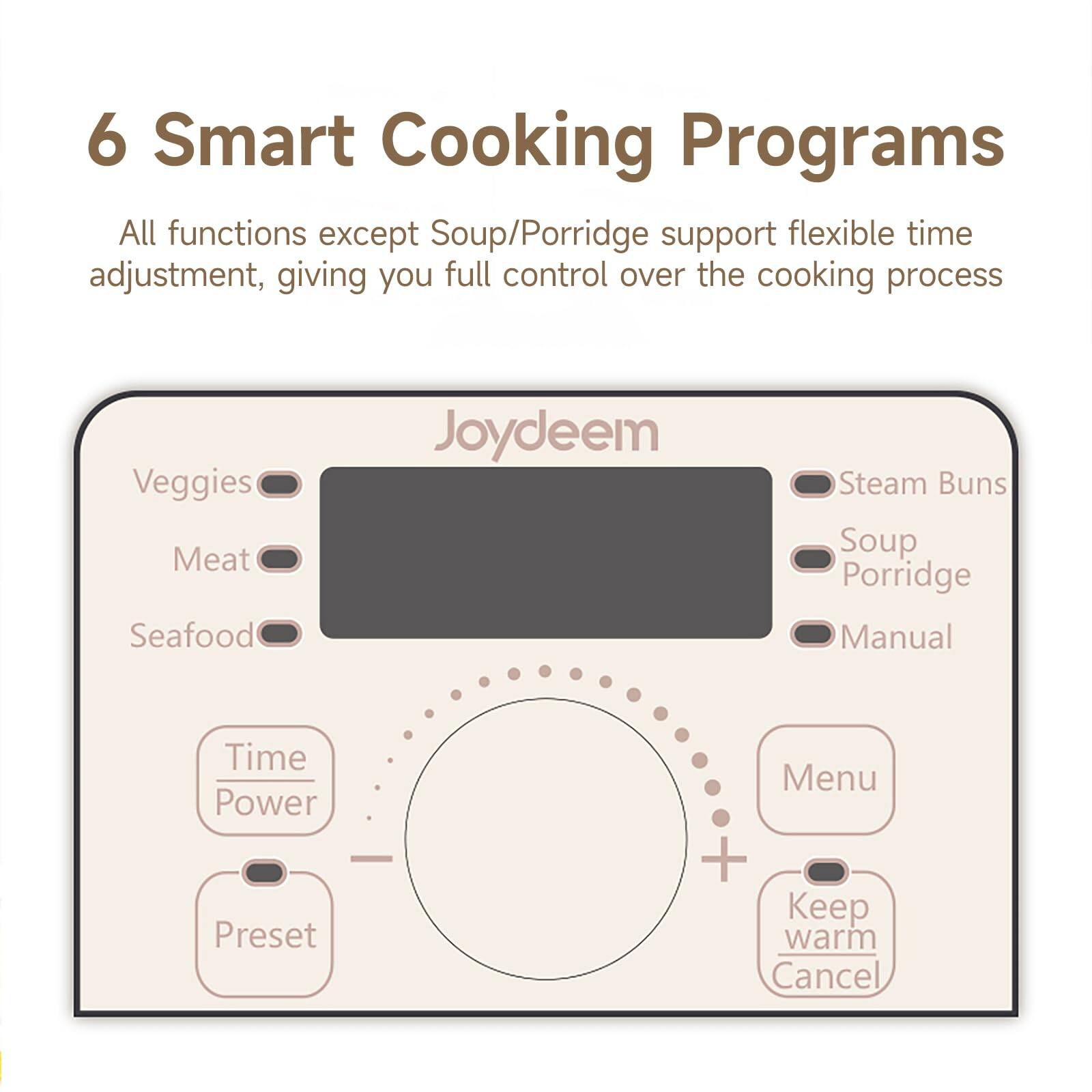 6 Smart Cooking Programs  
All functions except Soup/Porridge support flexible time adjustment, giving you full control over the cooking process

Veggies Meat Seafood  
Joydeem  
Steam Buns Soup Porridge Manual  
Time Power Preset  
Menu + Keep warm Cancel