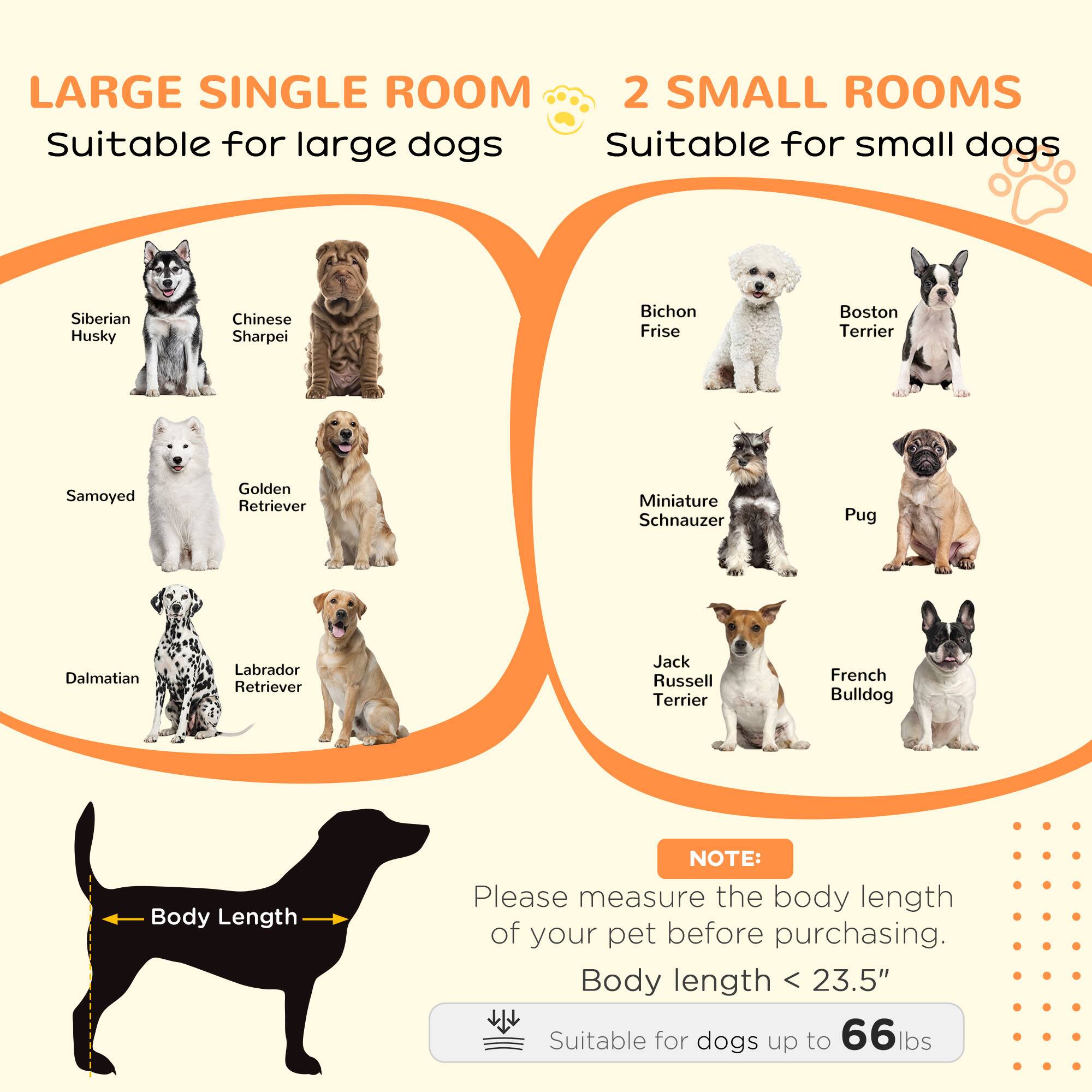 LARGE SINGLE ROOM  
Suitable for large dogs  
- Siberian Husky  
- Chinese Sharpei  
- Samoyed  
- Golden Retriever  
- Dalmatian  
- Labrador Retriever  

2 SMALL ROOMS  
Suitable for small dogs  
- Bichon Frise  
- Boston Terrier  
- Miniature Schnauzer  
- Pug  
- Jack Russell Terrier  
- French Bulldog  

NOTE:  
Please measure the body length of your pet before purchasing.  
Body length < 23.5"  
Suitable for dogs up to 66 lbs