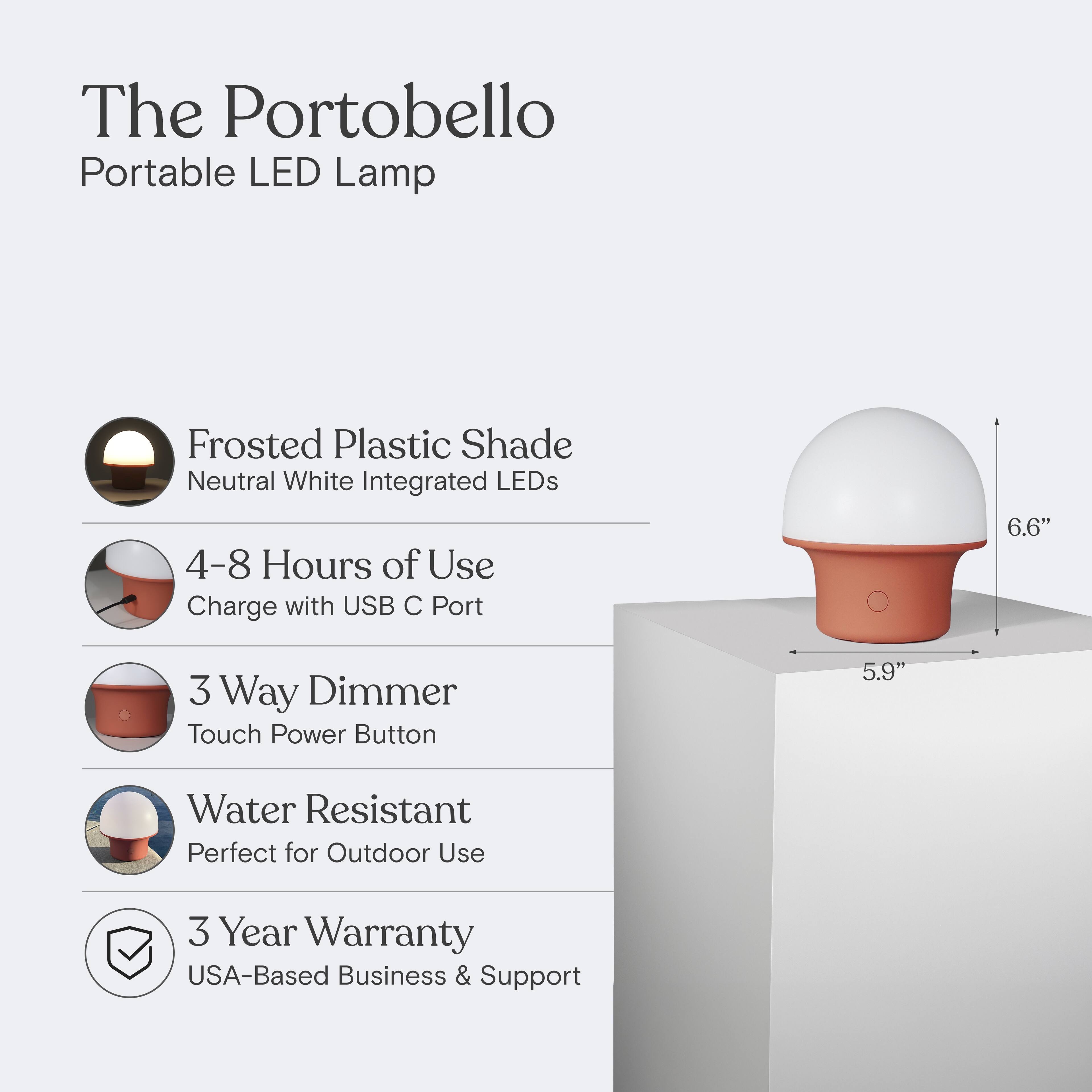 The Portobello Portable LED Lamp  
Frosted Plastic Shade  
Neutral White Integrated LEDs  
4-8 Hours of Use  
Charge with USB C Port  
3 Way Dimmer  
Touch Power Button  
Water Resistant  
Perfect for Outdoor Use  
3 Year Warranty  
USA-Based Business & Support