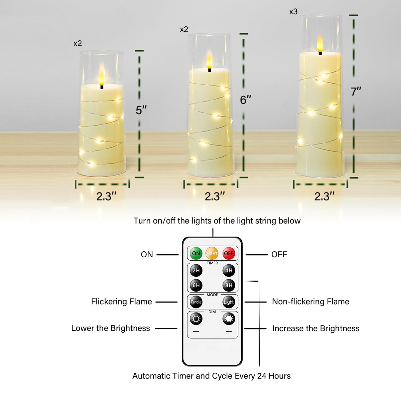 x2 5"  
x2 6"  
x3 7"  
2.3"  

Turn on/off the lights of the light string below  
ON  
OFF  

Flickering Flame  
Non-flickering Flame  

Lower the Brightness  
Increase the Brightness  

Automatic Timer and Cycle Every 24 Hours  
2H  
4H  
6H  
8H  

DIM