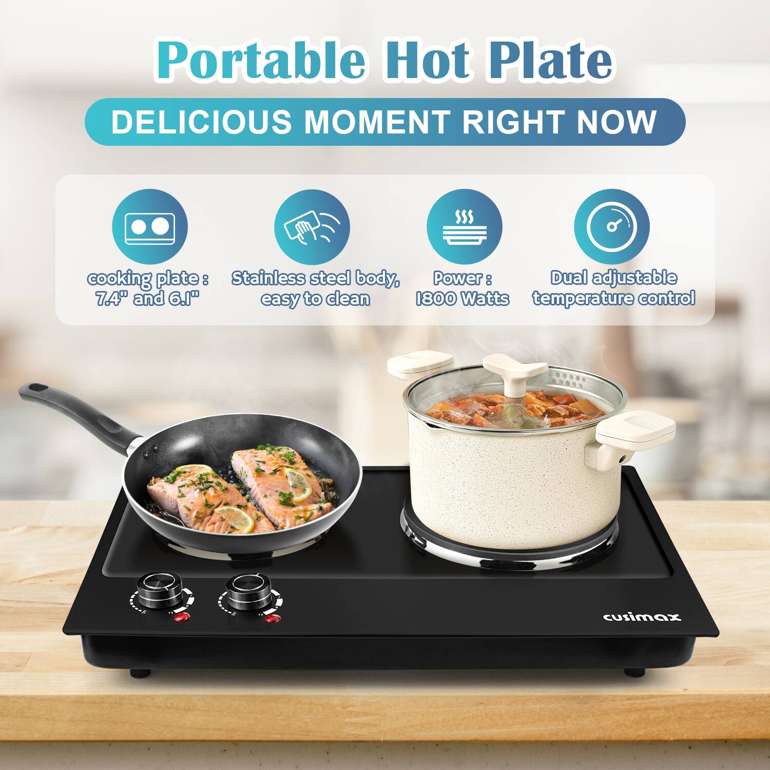 Portable Hot Plate  
DELICIOUS MOMENT RIGHT NOW  

- cooking plate: 7.4" and 6.1"  
- Stainless steel body, easy to clean  
- Power: 1800 Watts  
- Dual adjustable temperature control