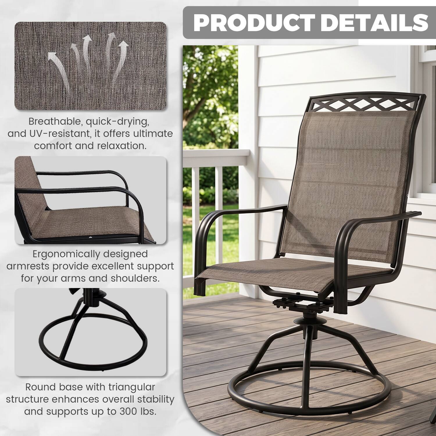 PRODUCT DETAILS

Breathable, quick-drying, and UV-resistant, it offers ultimate comfort and relaxation.

Ergonomically designed armrests provide excellent support for your arms and shoulders.

Round base with triangular structure enhances overall stability and supports up to 300 lbs.