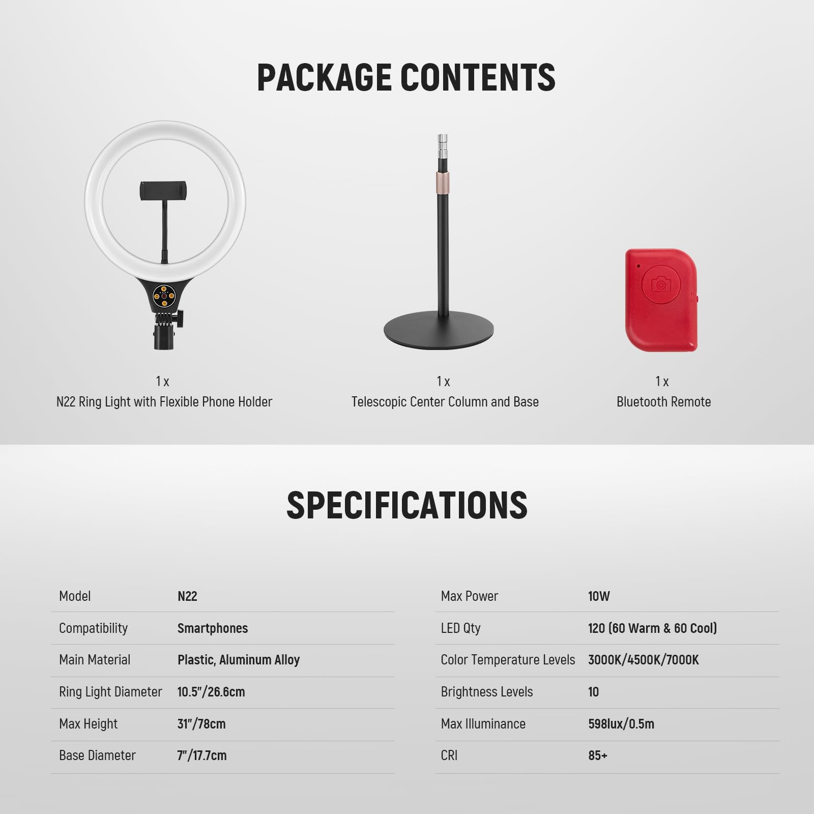 PACKAGE CONTENTS

1x N22 Ring Light with Flexible Phone Holder  
1x Telescopic Center Column and Base  
1x Bluetooth Remote  

SPECIFICATIONS  

Model: N22  
Compatibility: Smartphones  
Main Material: Plastic, Aluminum Alloy  
Ring Light Diameter: 10.5"/26.6cm  
Max Height: 31"/78cm  
Base Diameter: 7"/17.7cm  

Max Power: 10W  
LED Qty: 120 (60 Warm & 60 Cool)  
Color Temperature Levels: 3000K/4500K/7000K  
Brightness Levels: 10  
Max Illuminance: 598lux/0.5m  
CRI: 85+