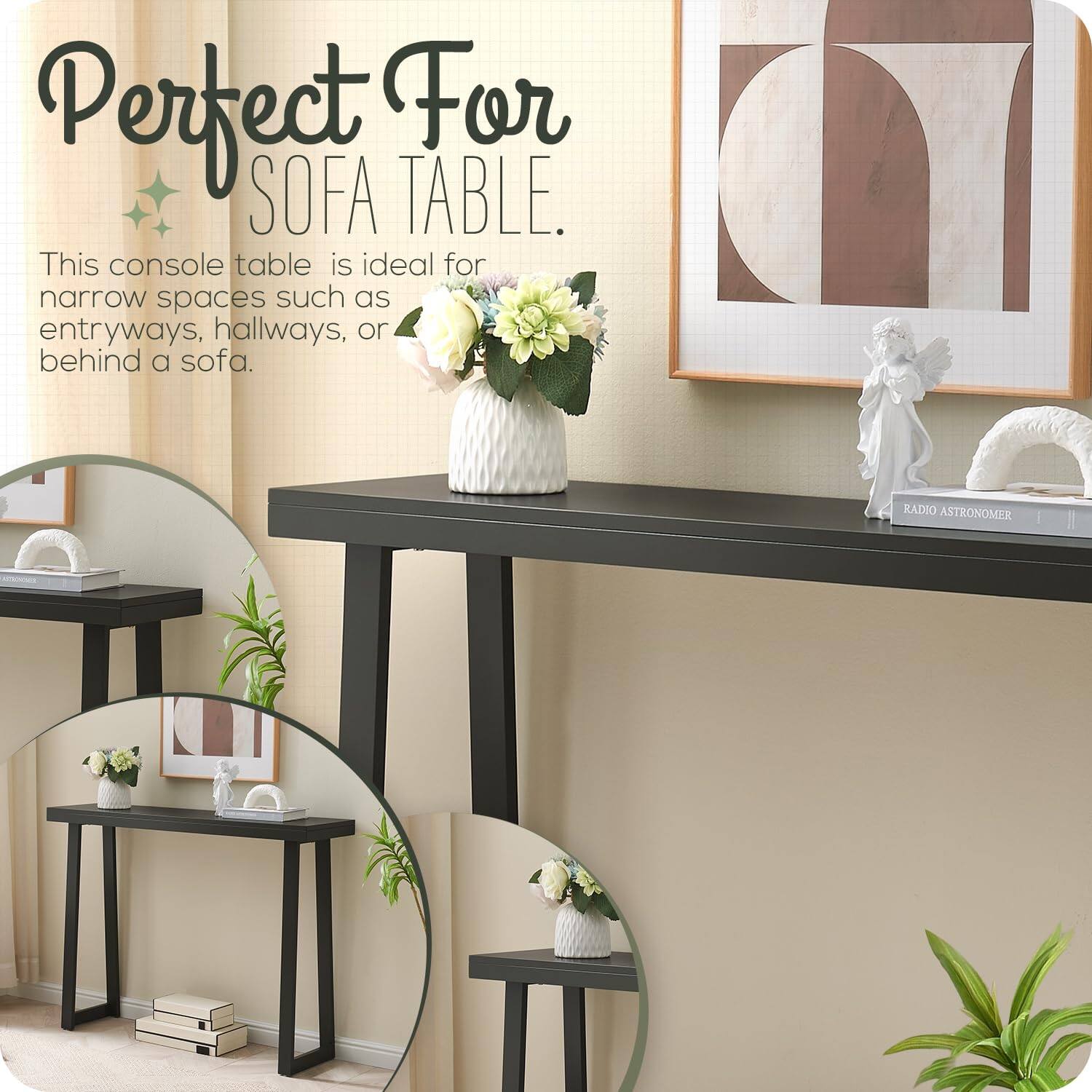 Perfect For SOFA TABLE.

This console table is ideal for narrow spaces such as entryways, hallways, or behind a sofa.
