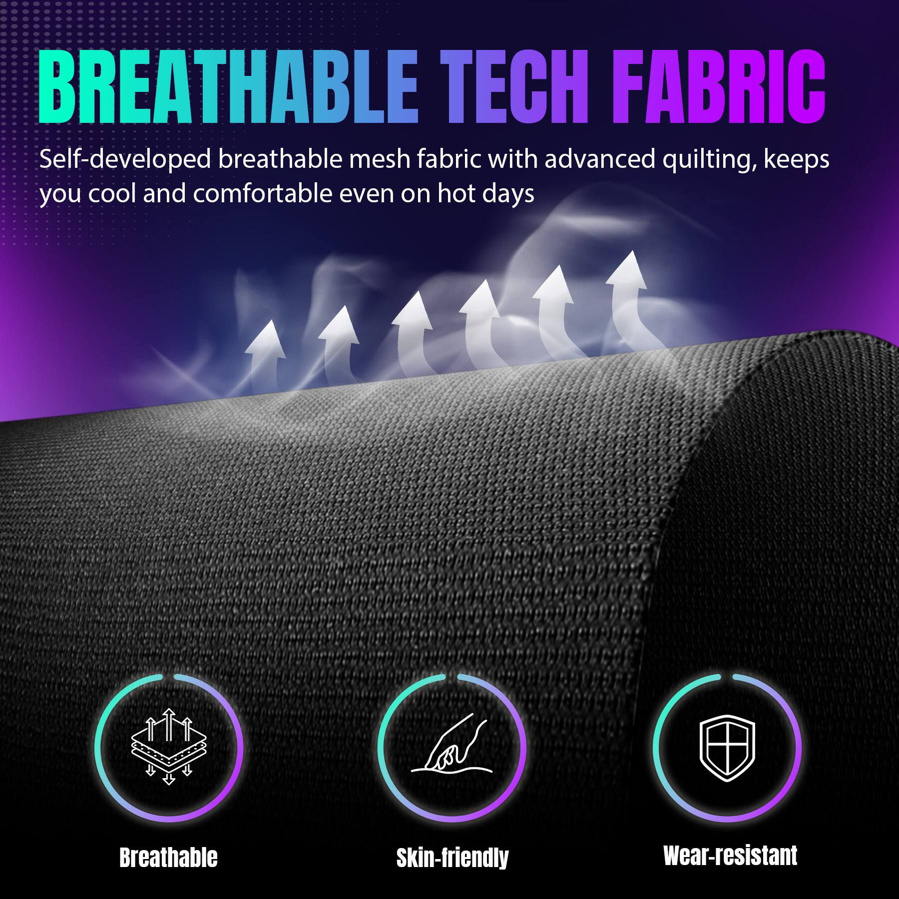 BREATHABLE TECH FABRIC

Self-developed breathable mesh fabric with advanced quilting, keeps you cool and comfortable even on hot days

- Breathable
- Skin-friendly
- Wear-resistant