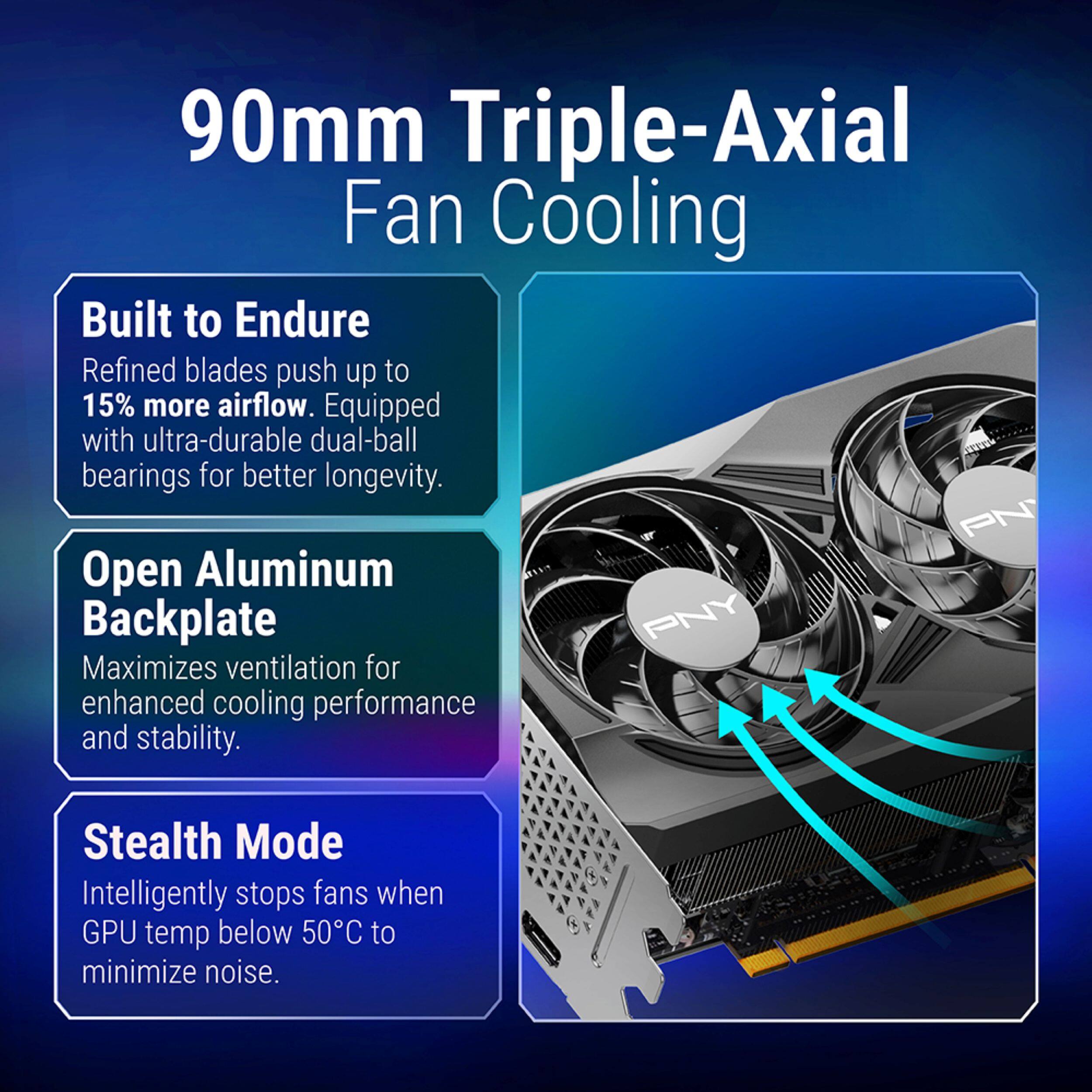 90mm Triple-Axial Fan Cooling

Built to Endure
Refined blades push up to 15% more airflow. Equipped with ultra-durable dual-ball bearings for better longevity.

Open Aluminum Backplate
Maximizes ventilation for enhanced cooling performance and stability.

Stealth Mode
Intelligently stops fans when GPU temp below 50°C to minimize noise.