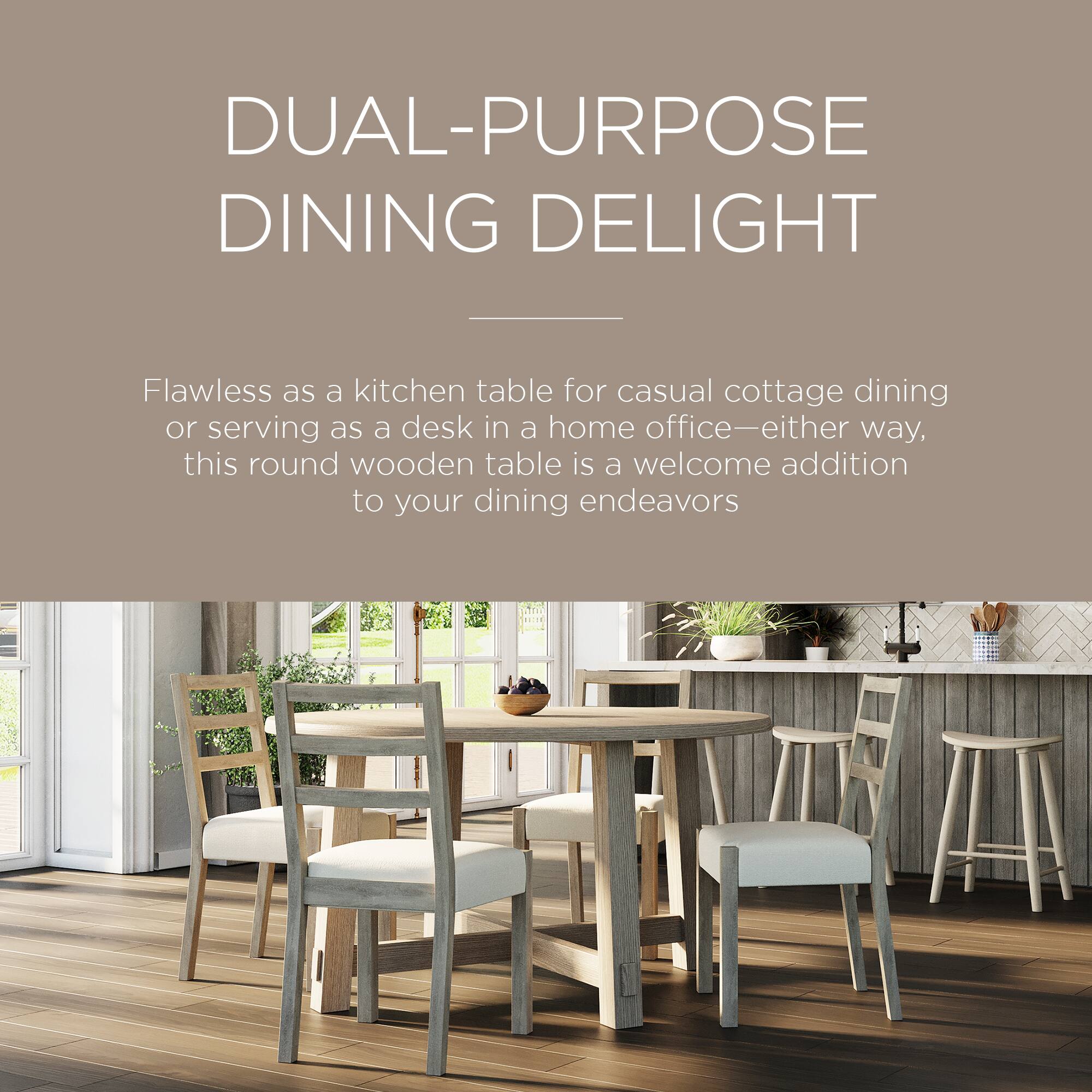 DUAL-PURPOSE DINING DELIGHT

Flawless as a kitchen table for casual cottage dining or serving as a desk in a home office—either way, this round wooden table is a welcome addition to your dining endeavors