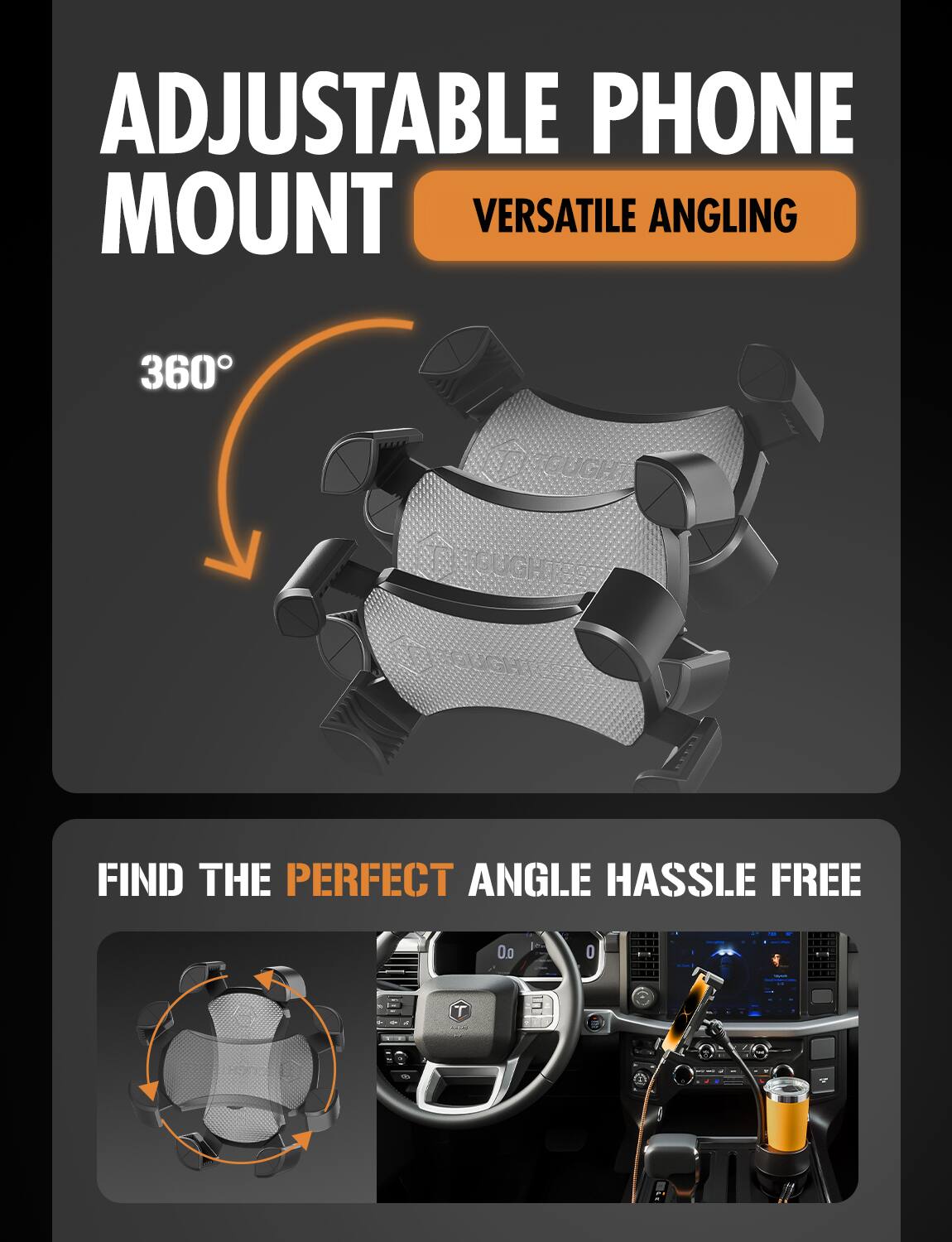 ADJUSTABLE PHONE MOUNT  
VERSATILE ANGLING  

360°  

FIND THE PERFECT ANGLE HASSLE FREE