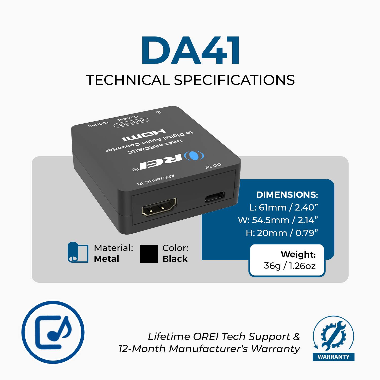 DA41 TECHNICAL SPECIFICATIONS

COAXIAL S TOSLINK MVES IUCH to Audio Digital DA41 Converter eARC/ARC

Material: Metal  
Color: Black  

DIMENSIONS:  
L: 61mm / 2.40"  
W: 54.5mm / 2.14"  
H: 20mm / 0.79"  

Weight: 36g / 1.26oz  

Lifetime OREI Tech Support & 12-Month Manufacturer's Warranty