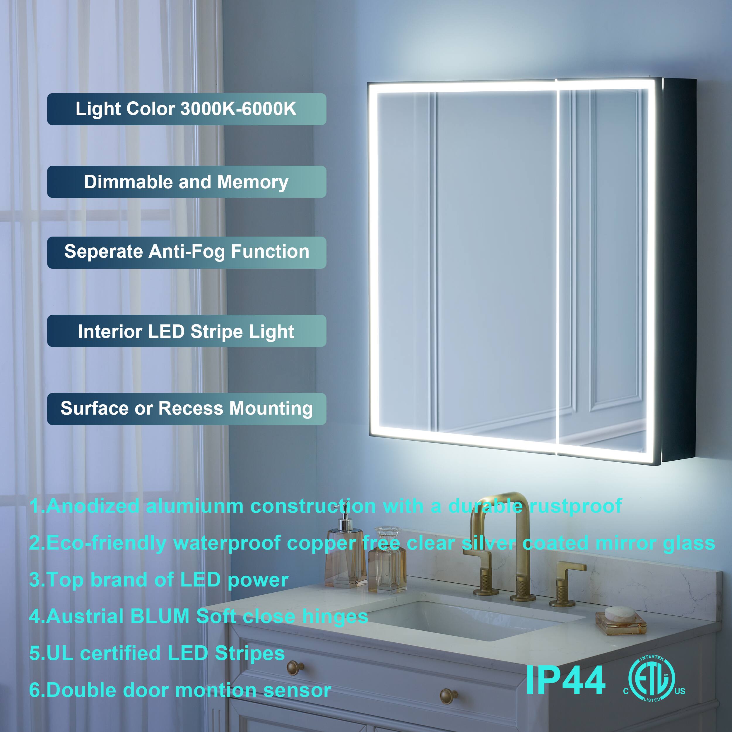 Light Color 3000K-6000K  
Dimmable and Memory  
Separate Anti-Fog Function  
Interior LED Stripe Light  
Surface or Recess Mounting  

1. Anodized aluminum construction with a durable rustproof  
2. Eco-friendly waterproof copper-free clear silver coated mirror glass  
3. Top brand of LED power  
4. Austrian BLUM Soft close hinges  
5. UL certified LED Stripes  
6. Double door motion sensor  

IP44  
C ETL US