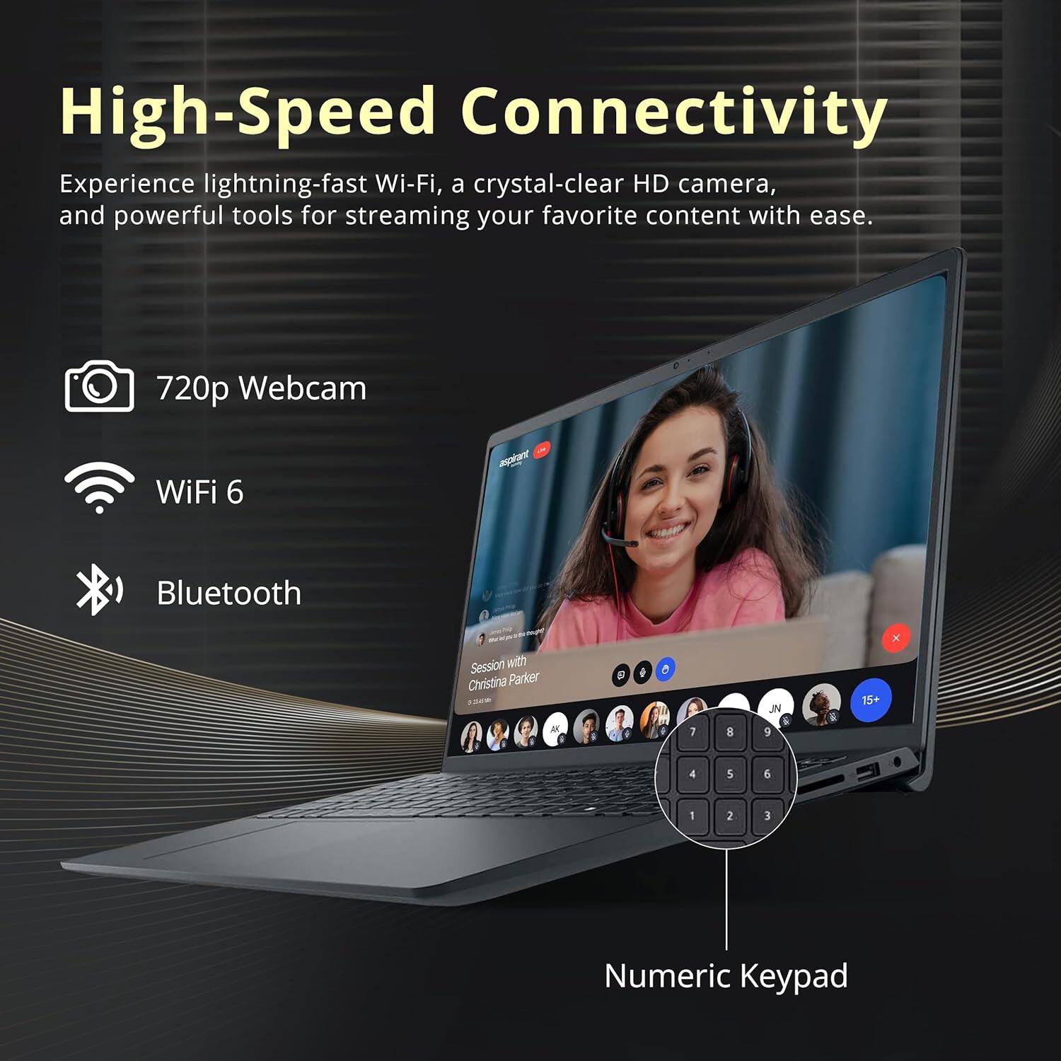 High-Speed Connectivity

Experience lightning-fast Wi-Fi, a crystal-clear HD camera, and powerful tools for streaming your favorite content with ease.

- 720p Webcam
- WiFi 6
- Bluetooth
- Numeric Keypad

Session with Christina Parker
15+