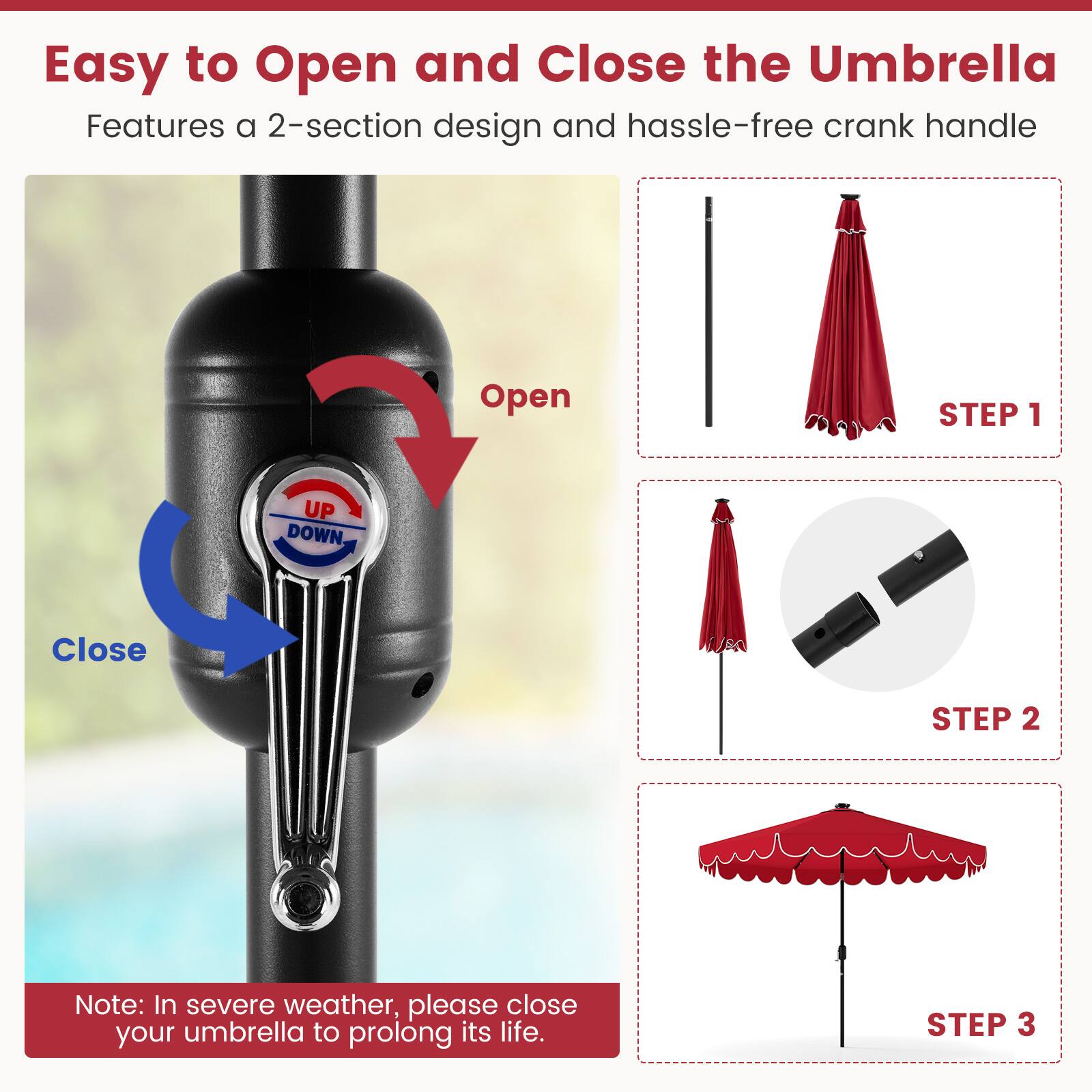 Easy to Open and Close the Umbrella
Features a 2-section design and hassle-free crank handle
Open STEP 1
Close STEP 2
Note: In severe weather, please close your umbrella to prolong its life.
STEP 3