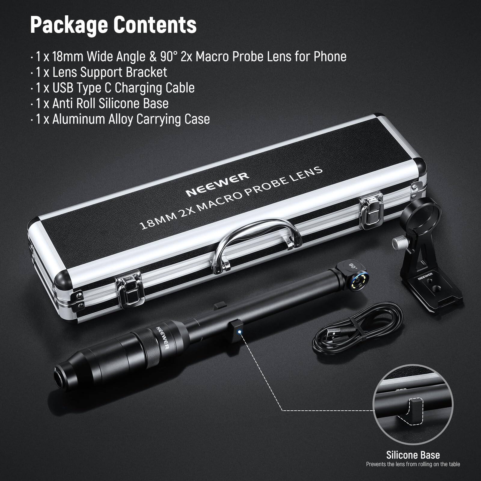 Package Contents

- 1 x 18mm Wide Angle & 90° 2x Macro Probe Lens for Phone
- 1 x Lens Support Bracket
- 1 x USB Type C Charging Cable
- 1 x Anti Roll Silicone Base
- 1 x Aluminum Alloy Carrying Case

LENS NEEWER PROBE 2X MACRO 18MM

NEEWER Silicone Base Prevents the lens from rolling on the table