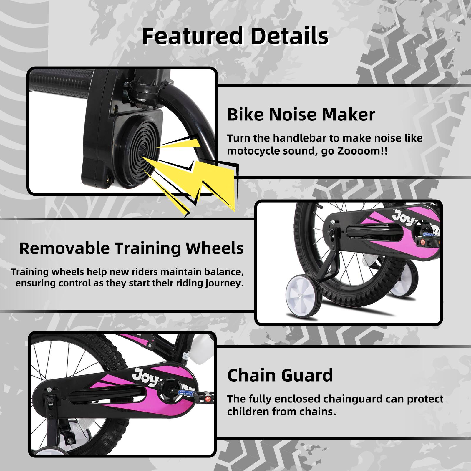 Featured Details

- **Bike Noise Maker**  
  Turn the handlebar to make noise like motorcycle sound, go Zooooom!!

- **Removable Training Wheels**  
  Training wheels help new riders maintain balance, ensuring control as they start their riding journey.

- **Chain Guard**  
  The fully enclosed chainguard can protect children from chains.