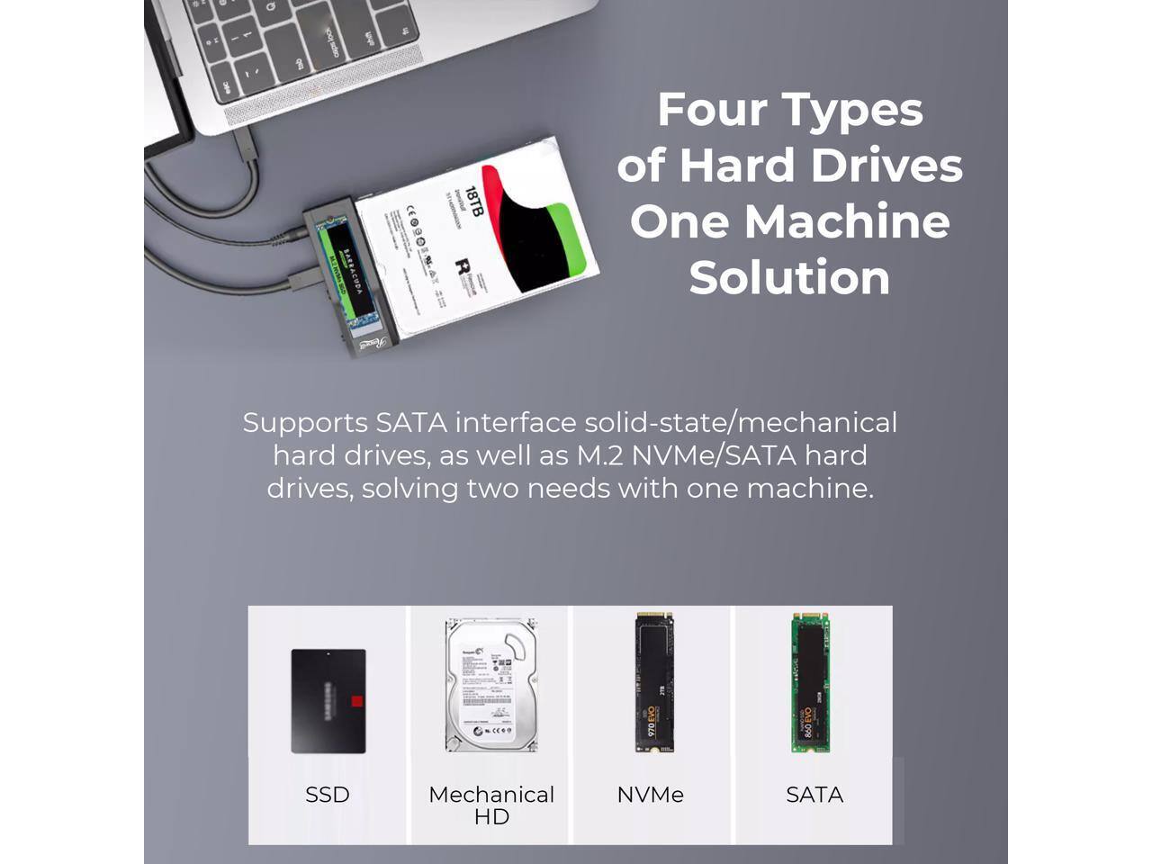 Four Types of Hard Drives  
One Machine Solution  

Supports SATA interface solid-state/mechanical hard drives, as well as M.2 NVMe/SATA hard drives, solving two needs with one machine.  

SSD  
Mechanical HD  
NVMe  
SATA