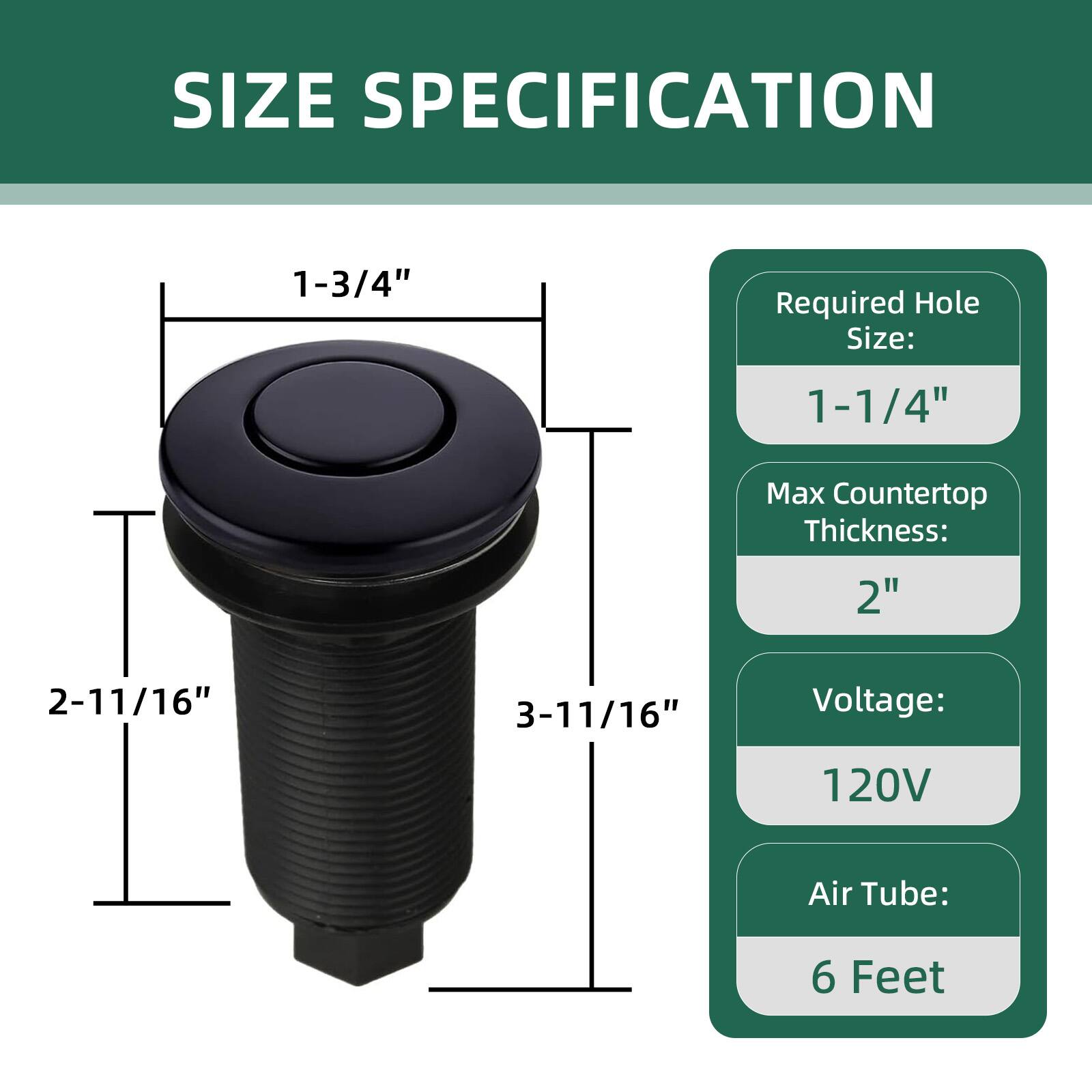 SIZE SPECIFICATION

- Required Hole Size: 1-1/4"
- Max Countertop Thickness: 2"
- Voltage: 120V
- Air Tube: 6 Feet

Dimensions:
- 1-3/4" (diameter of the top)
- 2-11/16" (height from top to bottom)
- 3-11/16" (overall height)