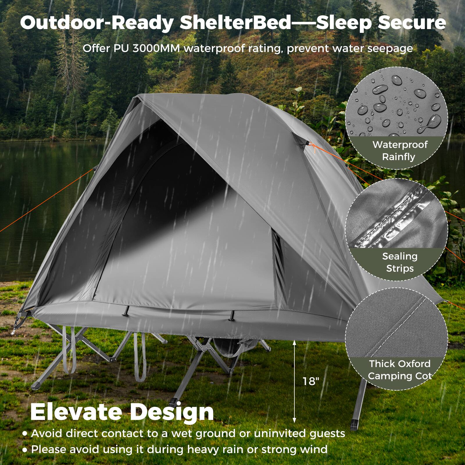 Outdoor-Ready ShelterBed—Sleep Secure  
Offer PU 3000MM waterproof rating, prevent water seepage  

Elevate Design  
- Avoid direct contact to a wet ground or uninvited guests  
- Please avoid using it during heavy rain or strong wind  

Waterproof Rainfly  
Sealing Strips  
Thick Oxford Camping Cot