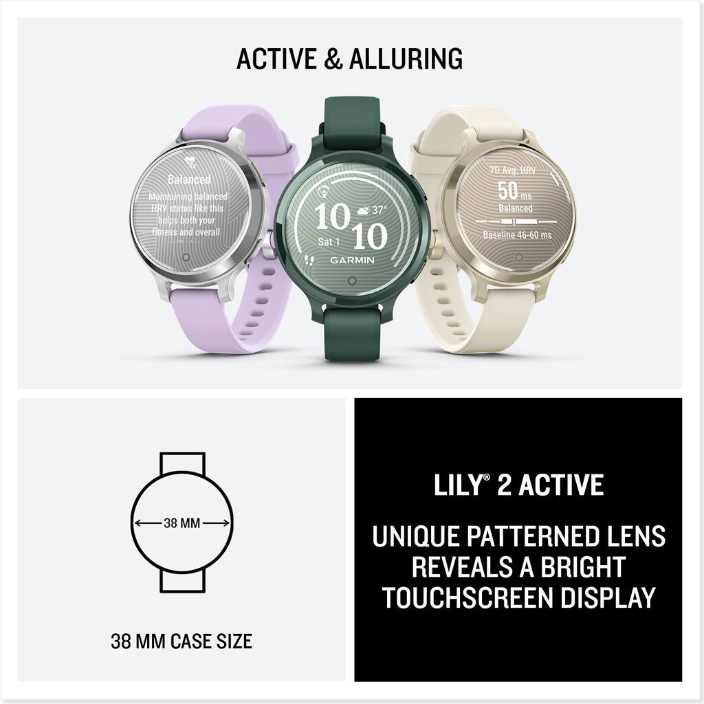 ACTIVE & ALLURING

Balanced  
Maintaining balanced HRV status like this helps both your fitness and overall health.

10  
Sat 10  
GARMIN

37°

7D Avg. HRV  
50 ms  
Balanced  
Baseline 46-60 ms

38 MM CASE SIZE

LILY 2 ACTIVE  
UNIQUE PATTERNED LENS REVEALS A BRIGHT TOUCHSCREEN DISPLAY
