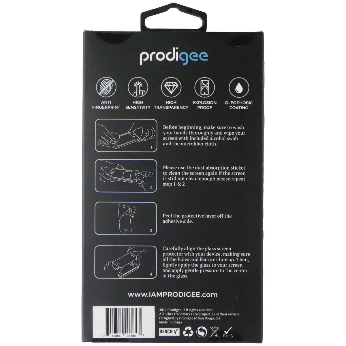 prodigee ANTI HIGH SENSITIVITY TRANSPARENCY PROOF COATING OLEOPHOBIC FINGERPRINT EXPLOSION PROOF

Before beginning, make sure to wash your hands thoroughly and wipe your screen with included alcohol swab and the microfiber cloth.

Please use the dust absorption sticker to clean the screen again if the screen is still not clean enough please repeat step 1 & 2

Peel the protective layer off the adhesive side.

Carefully align the glass screen protector with your device, making sure all the holes and features line up. Then, lightly apply the glass to your screen and apply gentle pressure to the center of the glass.

www.IAMPRODIGEE.com

2017 Prodigee All rights reserved All other trademarks are properties of their owners. Designed by Prodigee in San Diego, CA Made in China

T8RO4 01784 1 REACH V ROHS