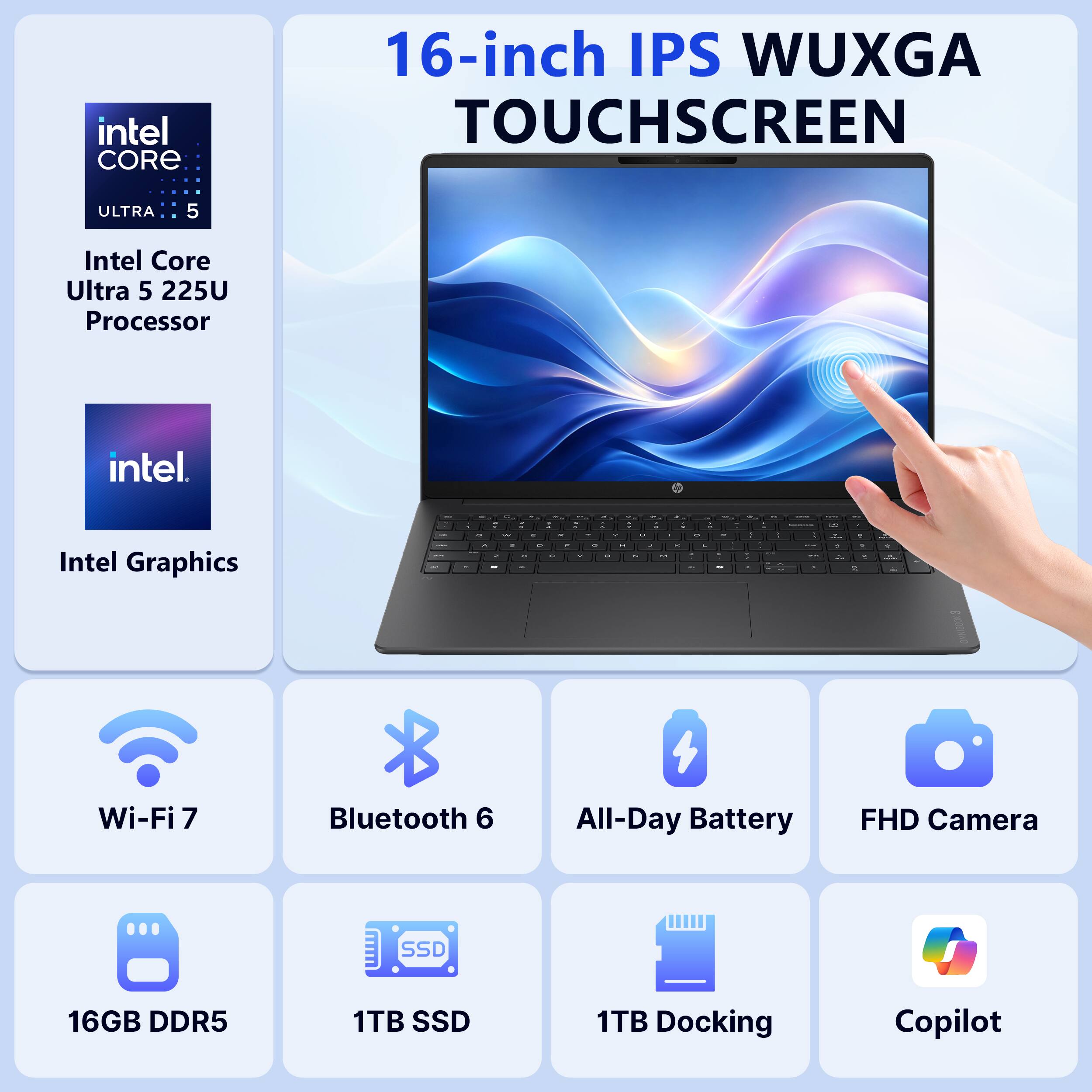 intel CORE  
16-inch IPS WUXGA TOUCHSCREEN  
ULTRA 5  
Intel Core Ultra 5 225U Processor  
intel  
Intel Graphics  
Wi-Fi 7  
Bluetooth 6  
All-Day Battery  
FHD Camera  
16GB DDR5  
1TB SSD  
1TB Docking  
Copilot