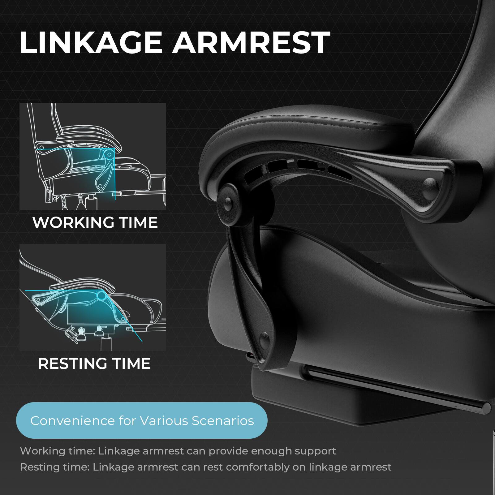 LINKAGE ARMREST

WORKING TIME

RESTING TIME

Convenience for Various Scenarios

Working time: Linkage armrest can provide enough support

Resting time: Linkage armrest can rest comfortably on linkage armrest