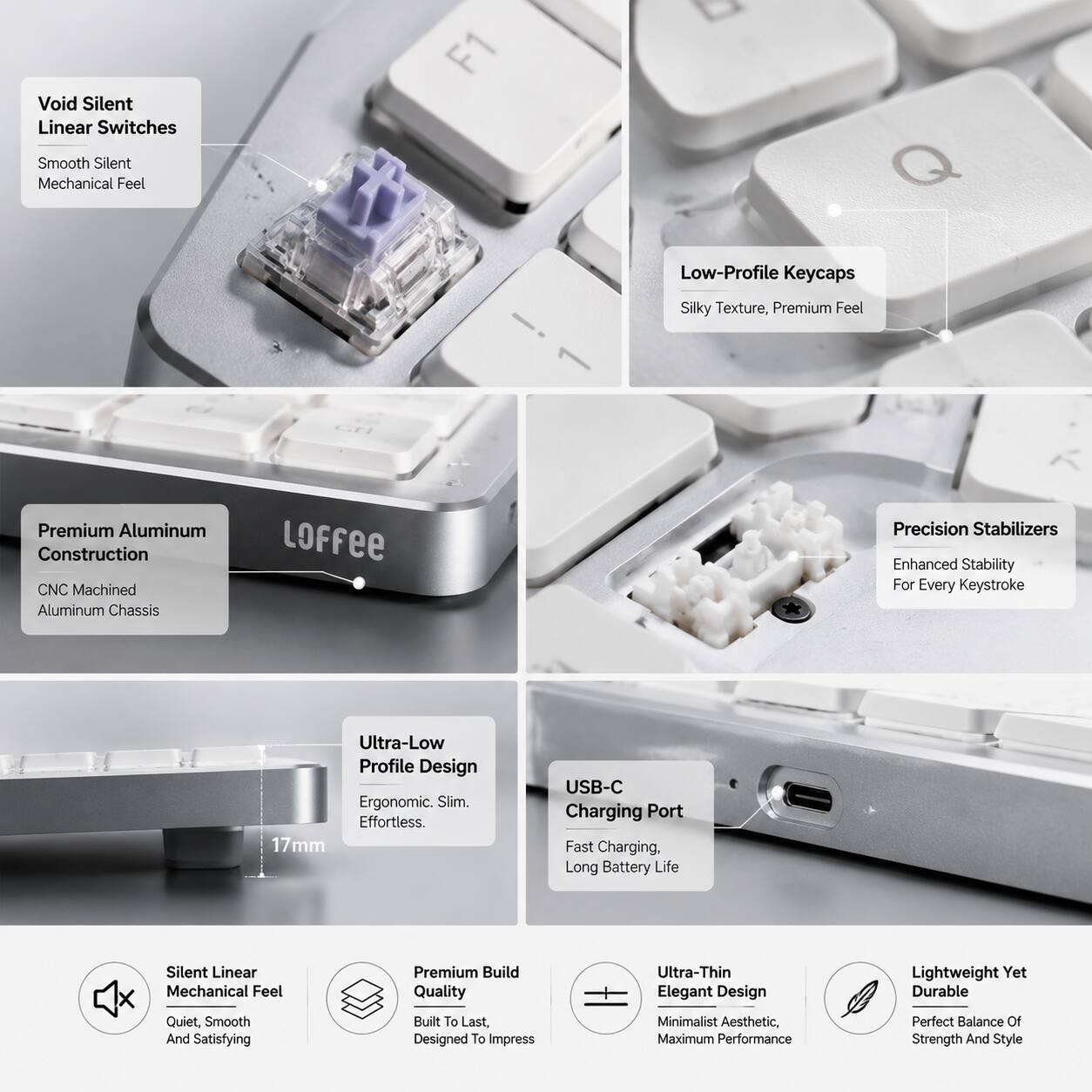 Void Silent Linear Switches  
Smooth Silent Mechanical Feel  
Low-Profile Keycaps  
Silky Texture, Premium Feel  

Premium Aluminum Construction  
CNC Machined Aluminum Chassis  

Precision Stabilizers  
Enhanced Stability For Every Keystroke  

Ultra-Low Profile Design  
Ergonomic. Slim. Effortless.  

17mm USB-C Charging Port  
Fast Charging. Long Battery Life  

Silent Linear Mechanical Feel  
Quiet, Smooth And Satisfying  

Premium Build Quality  
Built To Last. Designed To Impress  

Ultra-Thin Elegant Design  
Minimalist Aesthetic. Maximum Performance  

Lightweight Yet Durable  
Perfect Balance Of Strength And Style