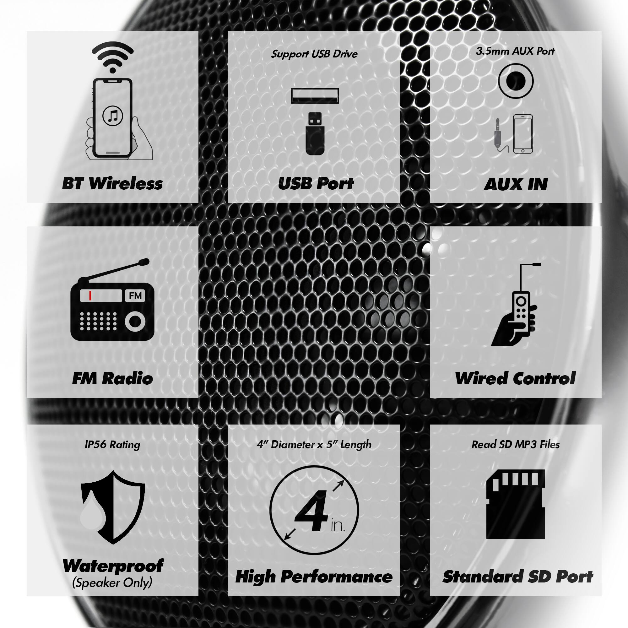 Support USB Drive  
3.5mm AUX Port  
BT Wireless  
USB Port  
AUX IN  
FM Radio  
Wired Control  
IP56 Rating  
4" Diameter x 5" Length  
Read SD MP3 Files  
Waterproof (Speaker Only)  
High Performance  
Standard SD Port