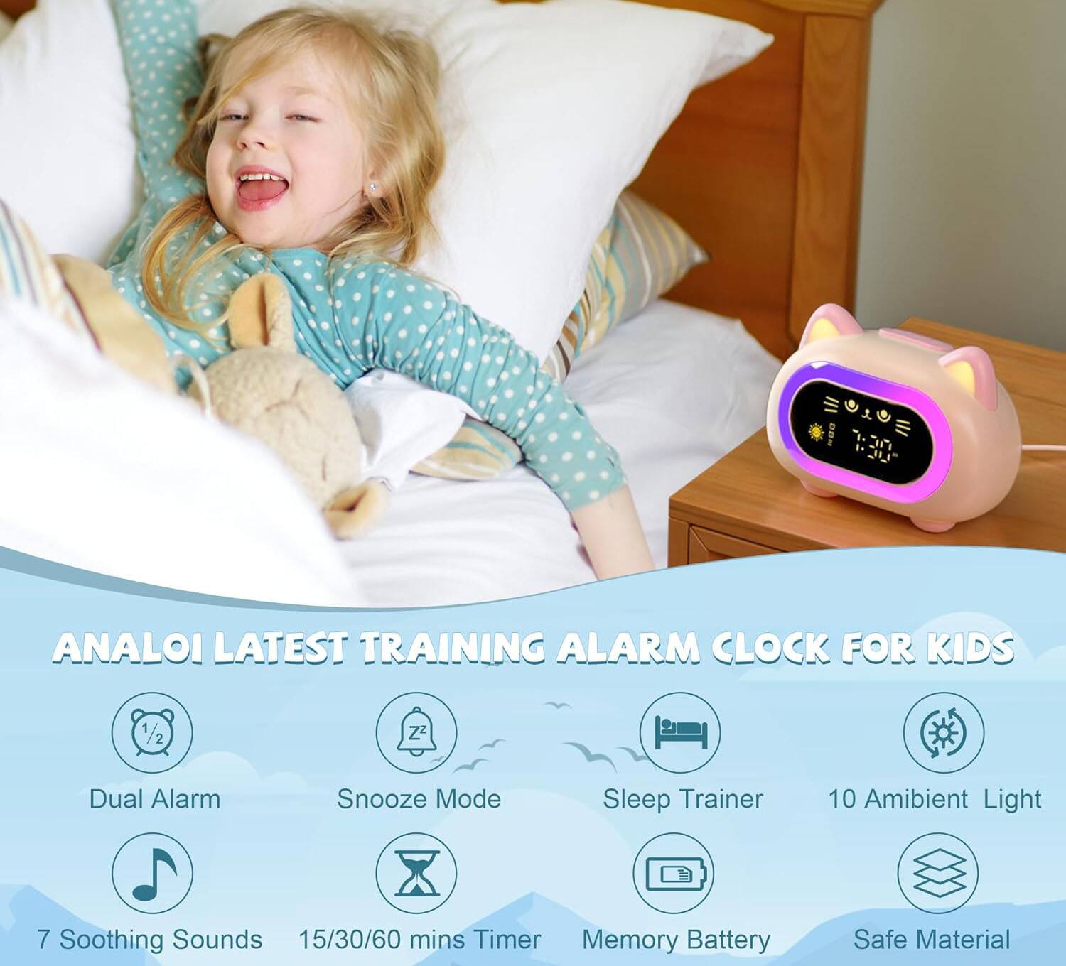 ANALOI LATEST TRAINING ALARM CLOCK FOR KIDS

- Dual Alarm
- Snooze Mode
- Sleep Trainer
- 10 Ambient Light
- 7 Soothing Sounds
- 15/30/60 mins Timer
- Memory Battery
- Safe Material