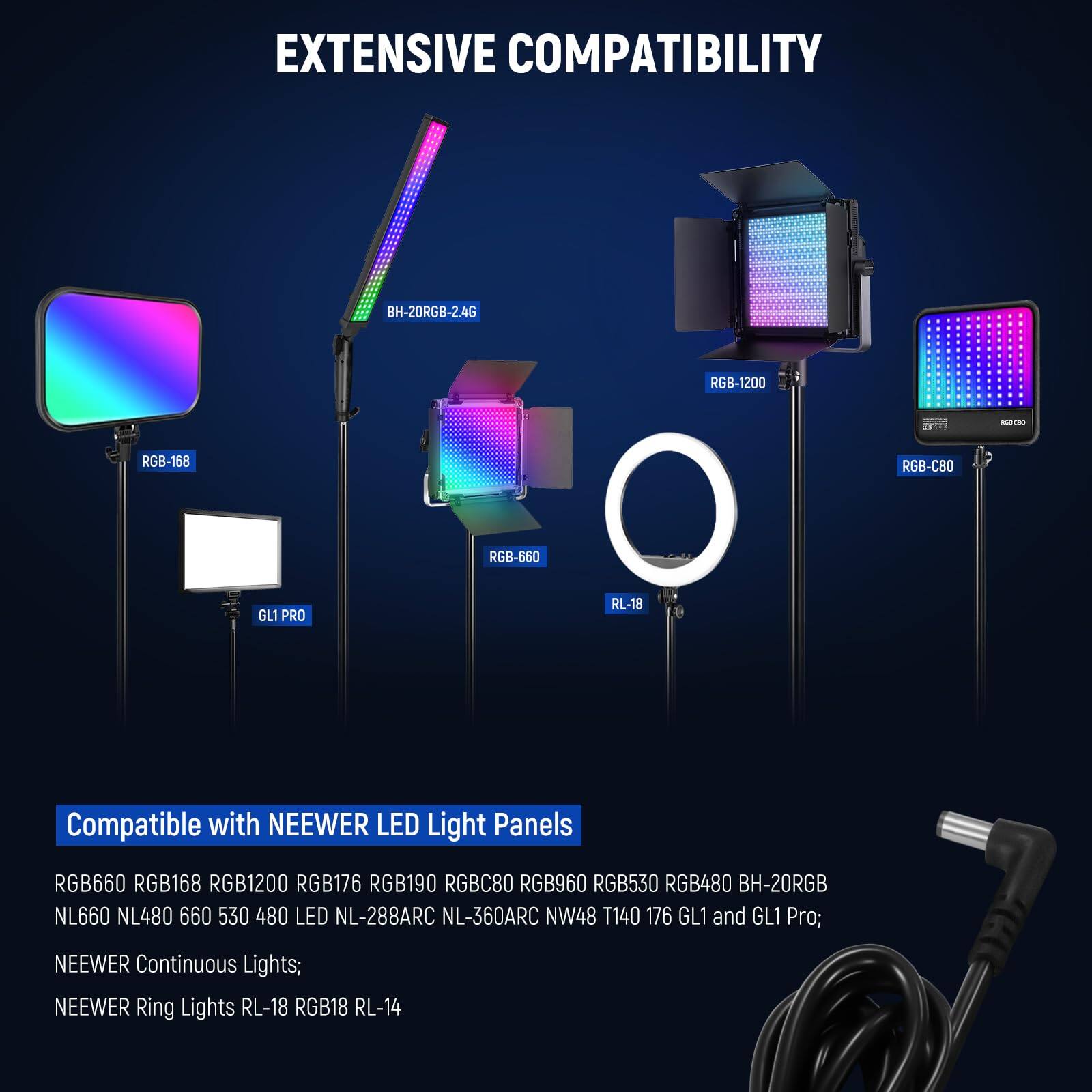 EXTENSIVE COMPATIBILITY

Compatible with NEEWER LED Light Panels

RGB660 RGB168 RGB1200 RGB176 RGB190 RGBC80 RGB960 RGB530 RGB480 BH-20RGB NL660 NL480 660 530 480 LED NL-288ARC NL-360ARC NW48 T140 176 GL1 and GL1 Pro; NEEWER Continuous Lights; NEEWER Ring Lights RL-18 RGB18 RL-14
