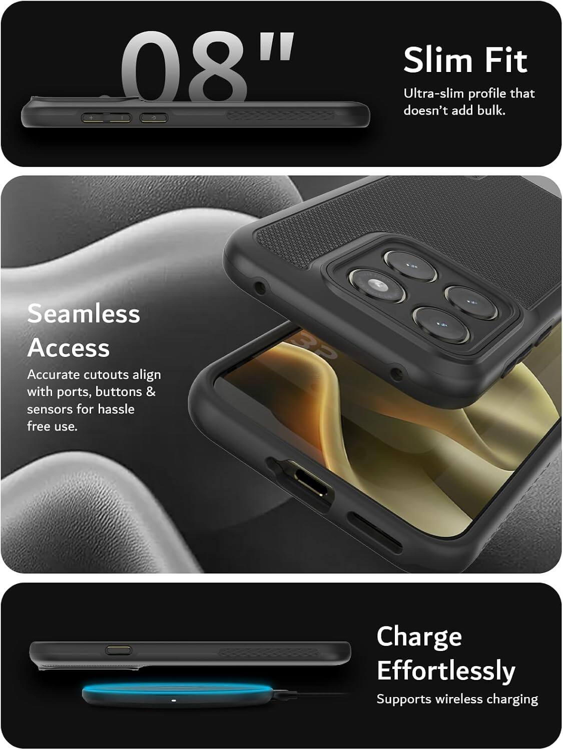 08" Slim Fit  
Ultra-slim profile that doesn't add bulk.  
Seamless Access  
Accurate cutouts align with ports, buttons & sensors for hassle-free use.  
3P Charge Effortlessly  
Supports wireless charging