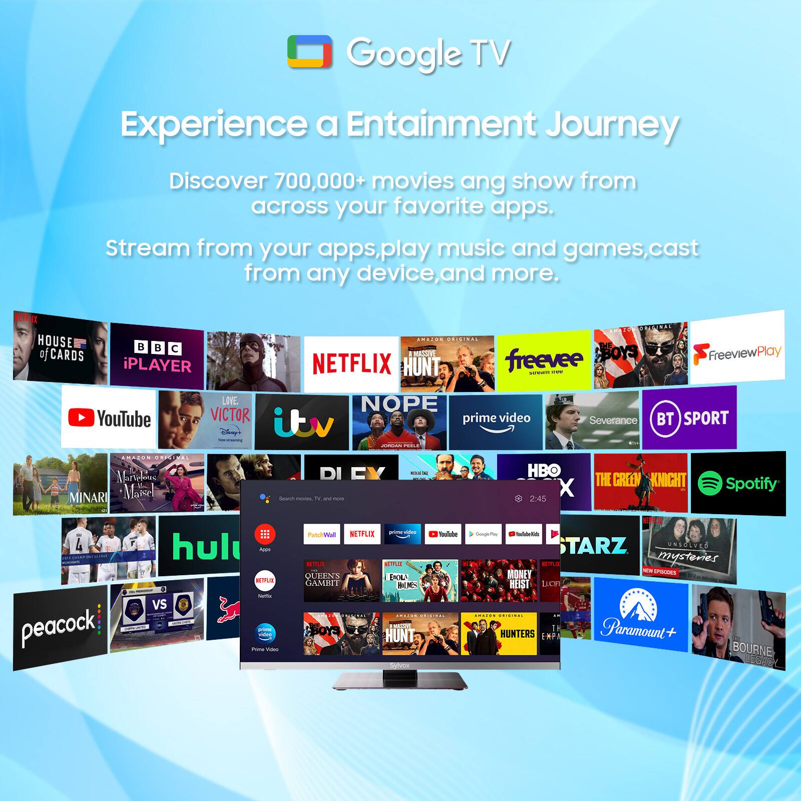 Google TV  
Experience a Entertainment Journey  
Discover 700,000+ movies and shows from across your favorite apps. Stream from your apps, play music and games, cast from any device, and more.

- HOUSE of CARDS
- BBC iPLAYER
- NETFLIX
- freevee
- FreeviewPlay
- YouTube
- VICTOR
- itv
- prime video
- Severance
- BT SPORT
- MINARI
- Spotify
- THE GREEN KNIGHT
- peacock
- Hulu
- HBO
- STARZ
- Paramount+
- BOURNE
- MONEY HEIST
- HUNTERS
- UNSOLVED MYSTERIES
- QUEENS GAMBIT
- THE BOYS
- NOPE
- iHUNT
- Prime Video
- PatchWall