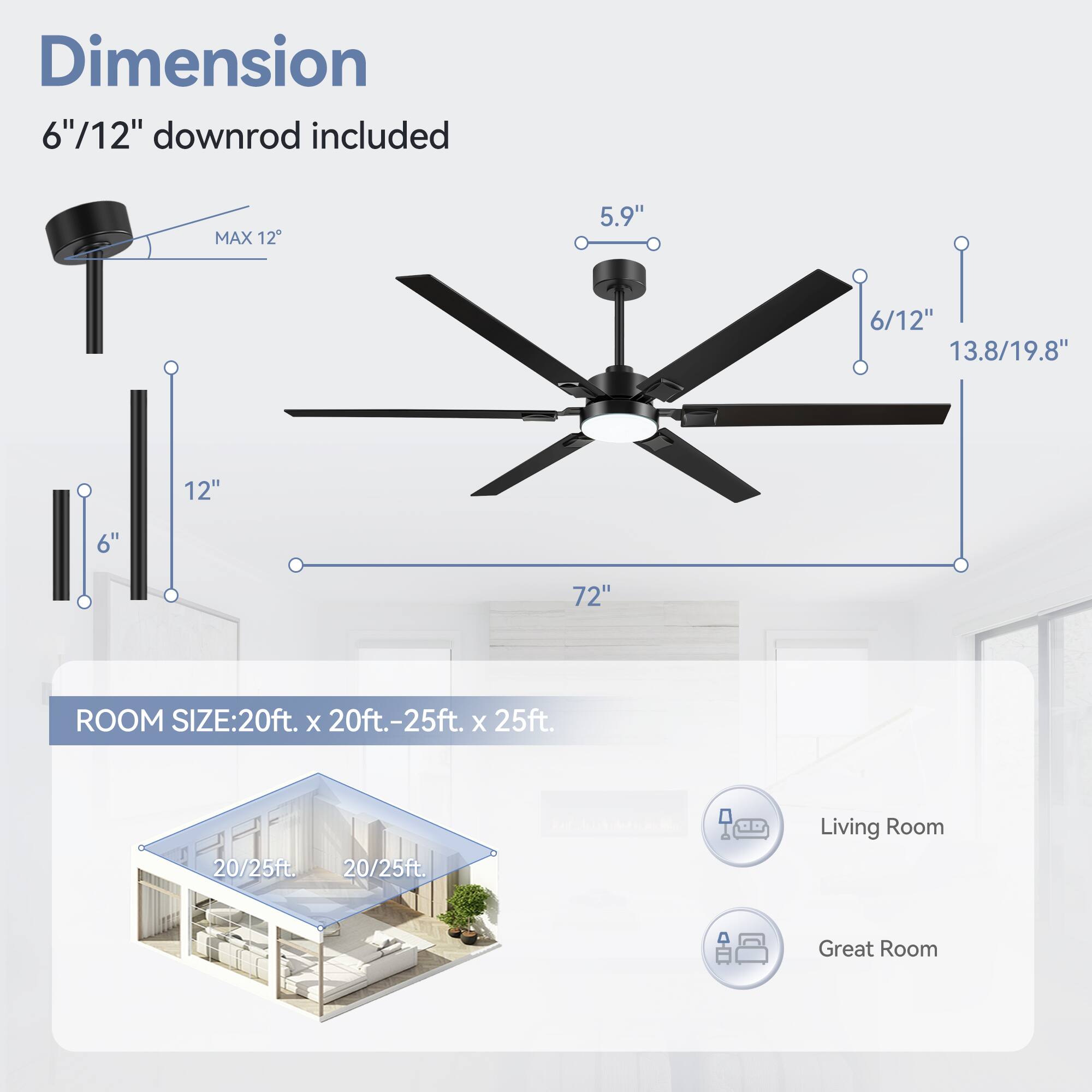 Dimension: 6"/12" downrod included
MAX 12
5.9"
6/12"
13.8/19.8"
12"
6"
72"
ROOM SIZE: 20ft. x 20ft.-25ft. x 25ft.
20/25ft.
20/25ft.
Living Room
Great Room