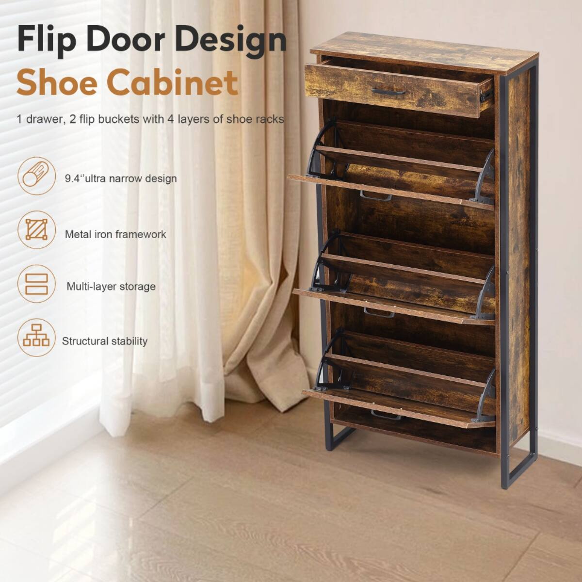 Flip Door Design Shoe Cabinet

1 drawer, 2 flip buckets with 4 layers of shoe racks

- 9.4" ultra narrow design
- Metal iron framework
- Multi-layer storage
- Structural stability