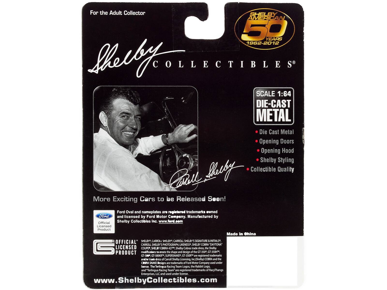 For the Adult Collector

SHELBY AMERICAN 50 YEARS 1962-2012

SCALE 1:64 DIE-CAST METAL

Die Cast Metal
Opening Doors
Opening Hood
Shelby Styling
Collectible Quality

More Exciting Cars to be Released Soon!

Ford Oval and nameplates are registered trademarks owned by Ford and licensed by Ford Motor Company. Manufactured by Official Shelby Collectibles Inc. www.ford.com

Licensed Product Made in China

OFFICIAL SHELBY, CARROLL SHELBY, CARROLL SHELBY'S SIGNATURE & INITIALS, CARROLL SHELBY'S PHOTOGRAPH LIKENESS, SHELBY COBRA DAYTONA, SHELBY COBRA 427, Shelby Cobras trade dress, the Shelby GT-350, GT-350H, GT-500, GT-500KR, SUPERSNAKE, GT-350R are registered trademarks and/or trade dress of Carroll Shelby Licensing, Inc. (Shelby). COBRA and the COBRA SNAKE Designs are trademarks of Ford Motor Company used under license. The Terlingua Racing Team Logos,