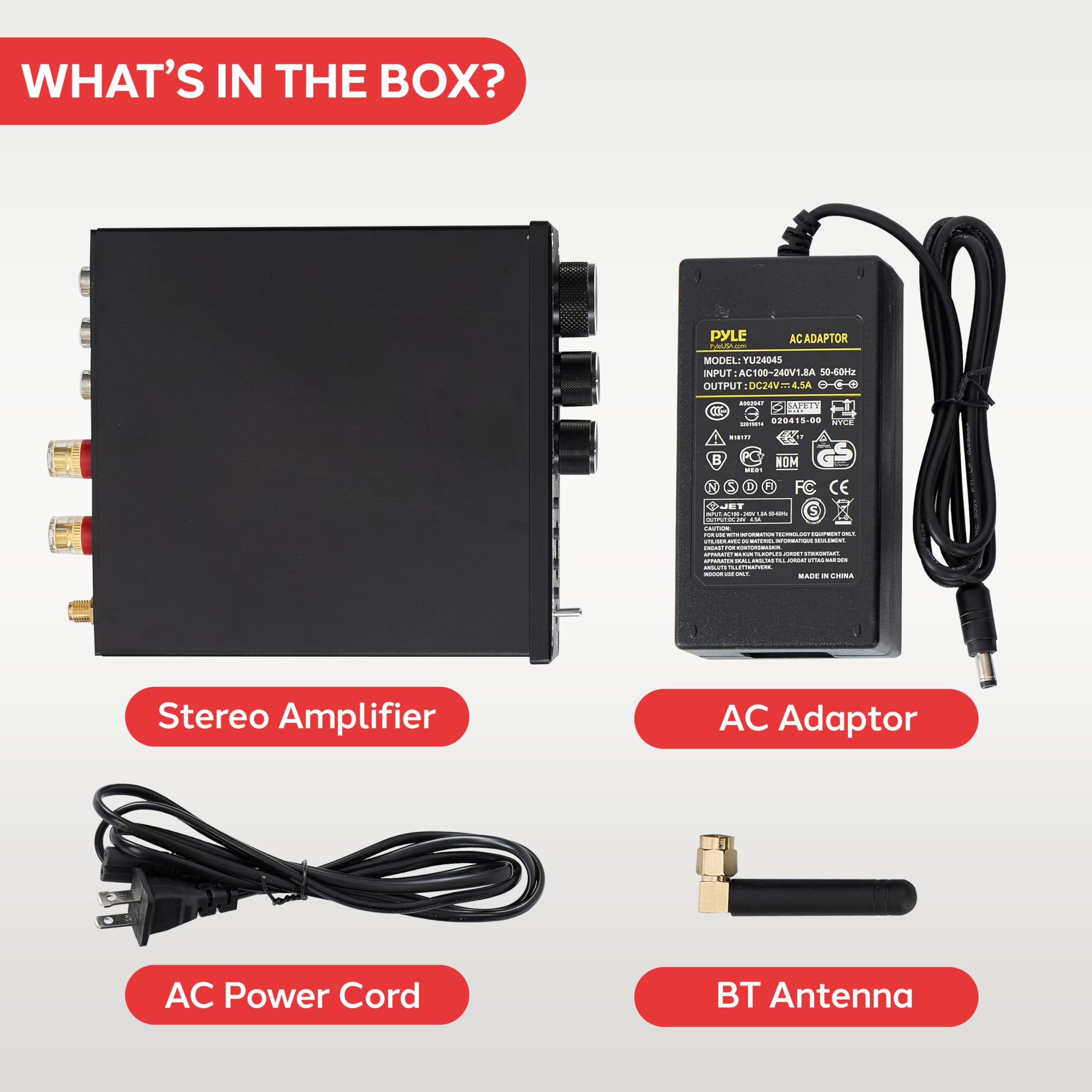 WHAT'S IN THE BOX?

- PYLE AC ADAPTOR
  MODEL: YU2404S
  INPUT: AC 100-240V~ 1.5A 50-60Hz
  OUTPUT: DC12V~4.5A

- Stereo Amplifier
- AC Power Cord
- AC Adaptor
- BT Antenna