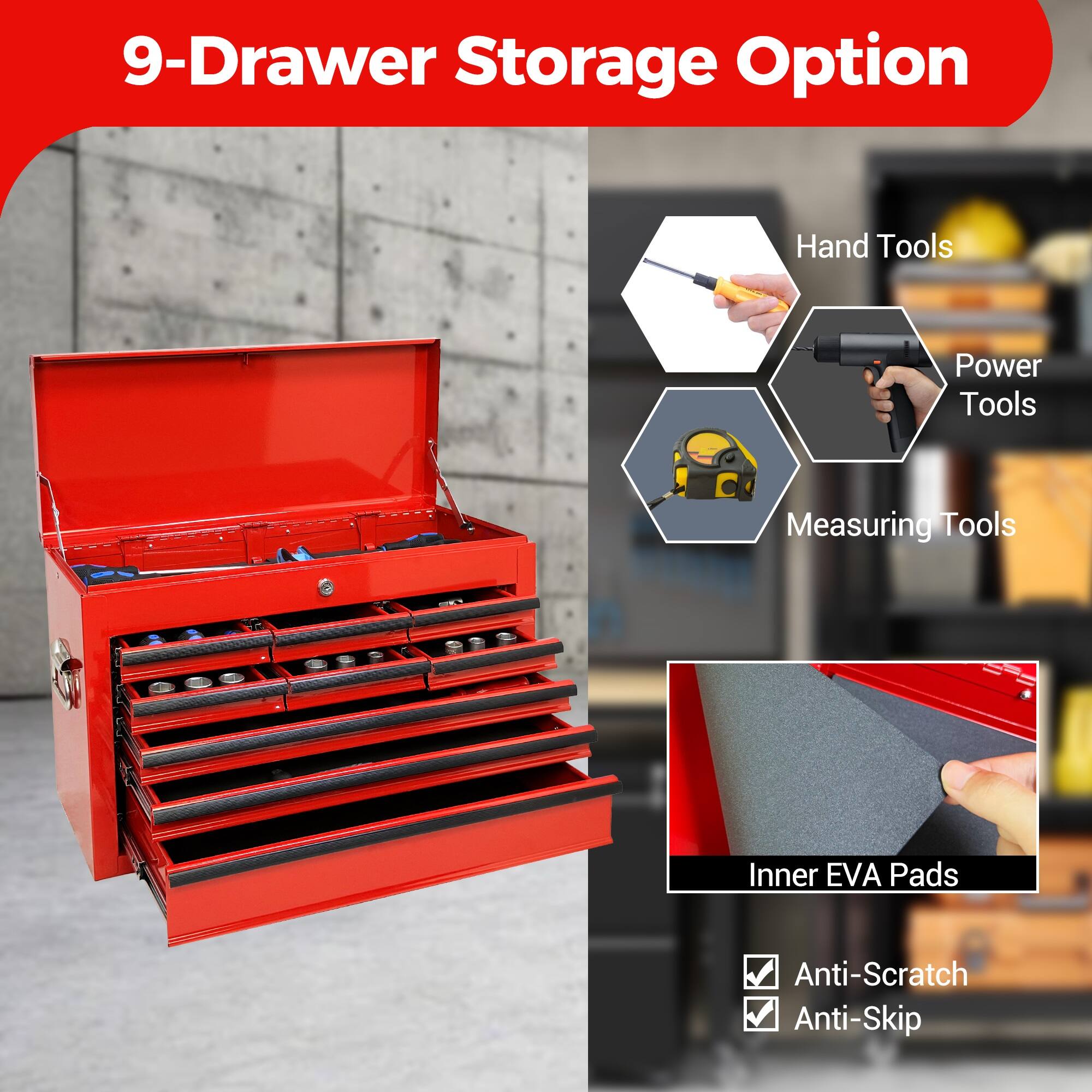 9-Drawer Storage Option

- Hand Tools
- Power Tools
- Measuring Tools
- Inner EVA Pads
- Anti-Scratch
- Anti-Skip