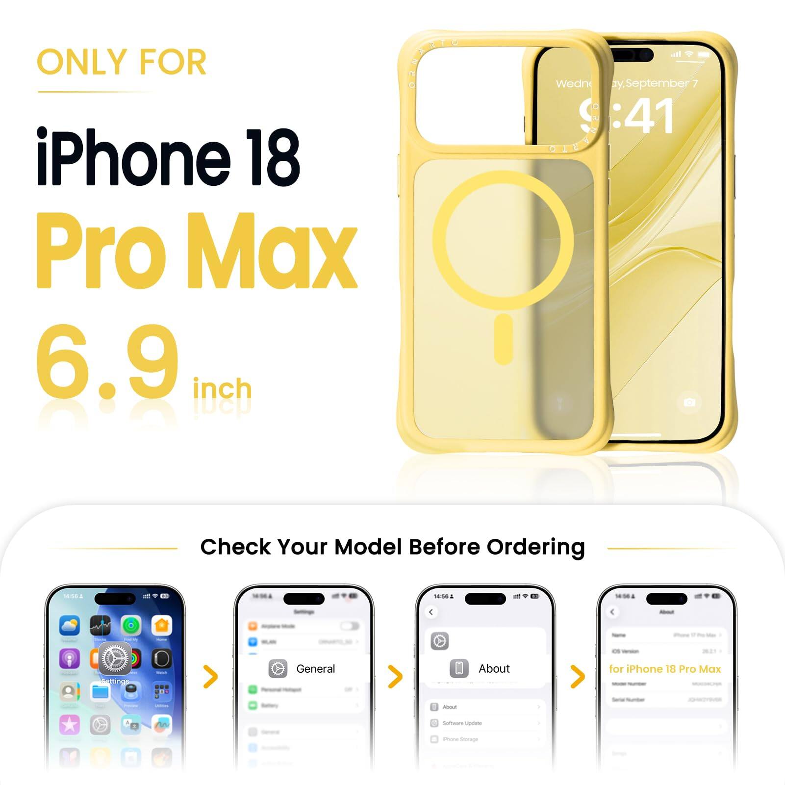ONLY FOR  
iPhone 18 Pro Max  
6.9 inch  

Check Your Model Before Ordering  

14:56  
14:56  
14:56  

About  
Settings  
General  
About  

for iPhone 18 Pro Max  
Software Update  
iPhone Storage  
Apple.com