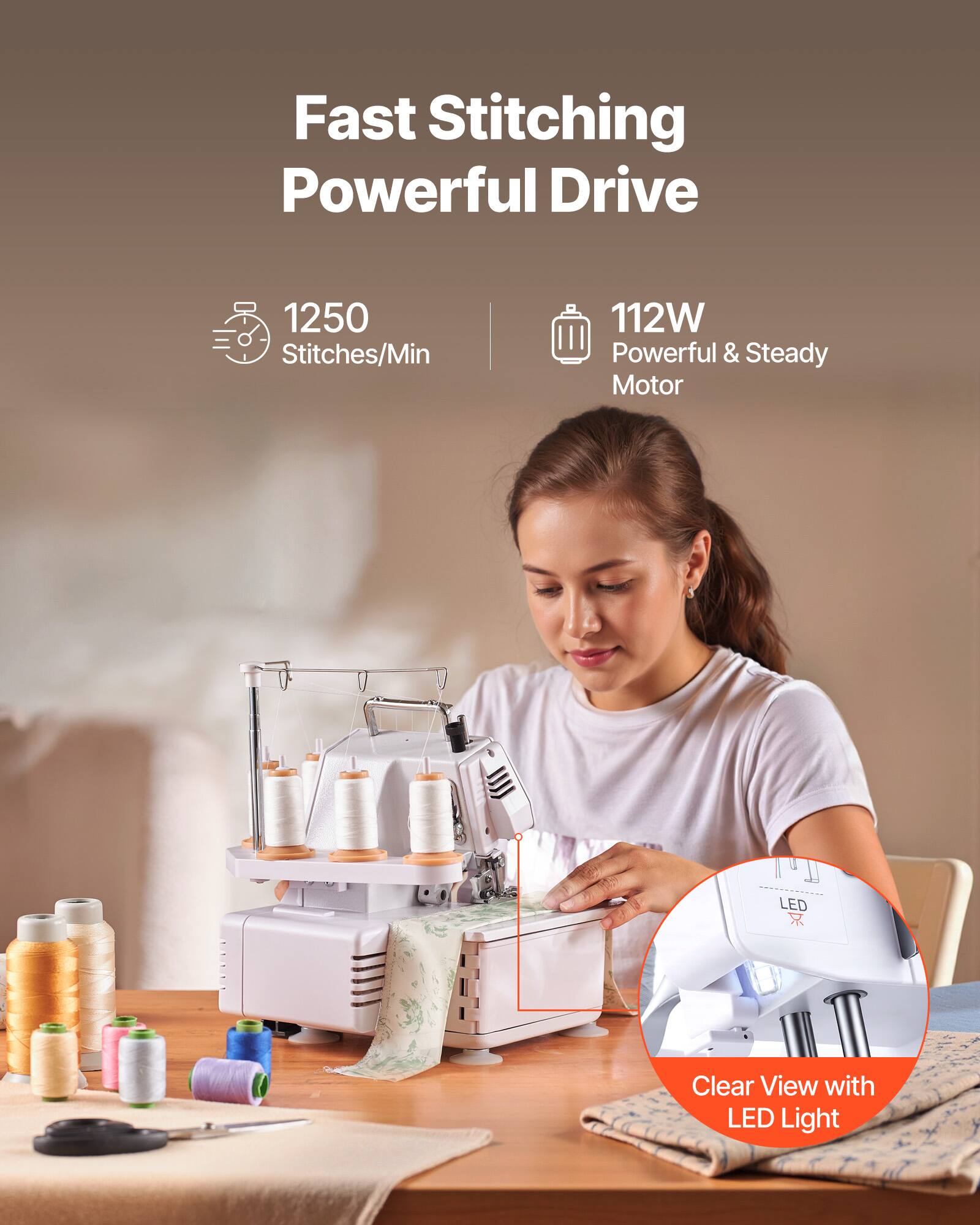 Fast Stitching Powerful Drive  
1250 Stitches/Min  
112W Powerful & Steady Motor  
Clear View with LED Light