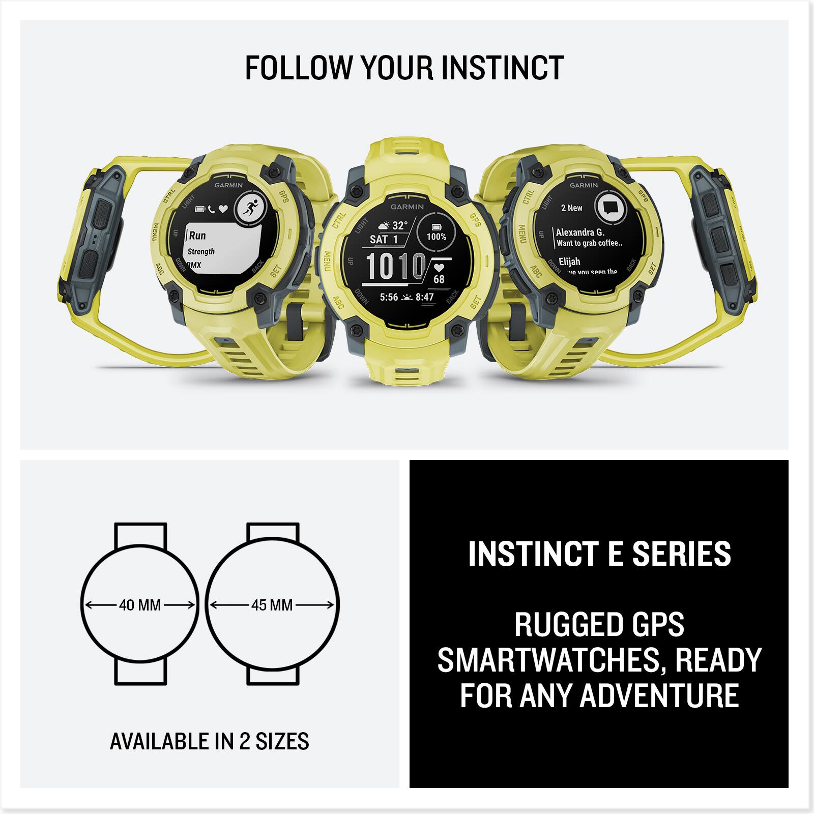 FOLLOW YOUR INSTINCT

INSTINCT E SERIES
RUGGED GPS SMARTWATCHES, READY FOR ANY ADVENTURE

AVAILABLE IN 2 SIZES
40 MM
45 MM

Run
Strength
RMX

SAT 1
1010
5:56
8:47

321
100%
68

2 New
Alexandra G...
Want to grab coffee...
Elijah
You won't see the

FOLLOW YOUR INSTINCT