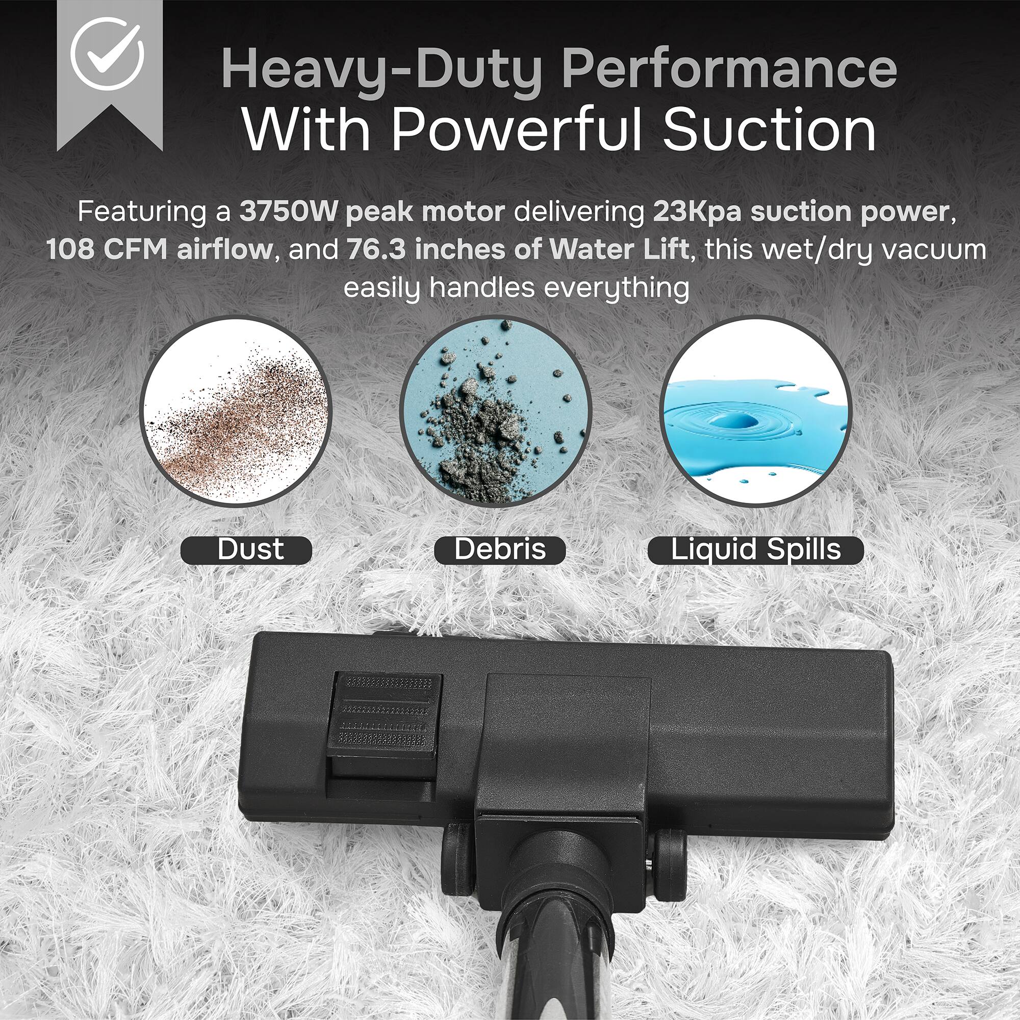 Heavy-Duty Performance With Powerful Suction

Featuring a 3750W peak motor delivering 23Kpa suction power, 108 CFM airflow, and 76.3 inches of Water Lift, this wet/dry vacuum easily handles everything

- Dust
- Debris
- Liquid Spills
