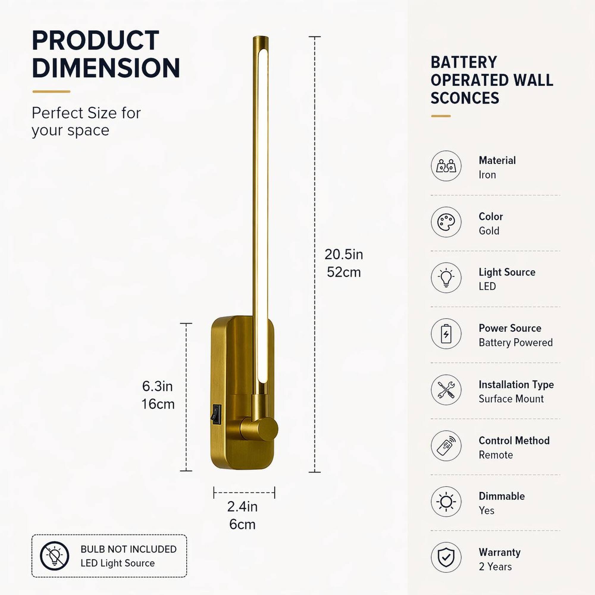 PRODUCT DIMENSION  
Perfect Size for your space

BATTERY OPERATED WALL SCONCES

Material: Iron  
Color: Gold  
Light Source: LED  
Power Source: Battery Powered  
Installation Type: Surface Mount  
Control Method: Remote  
Dimmable: Yes  
BULB NOT INCLUDED LED Light Source  
Warranty: 2 Years