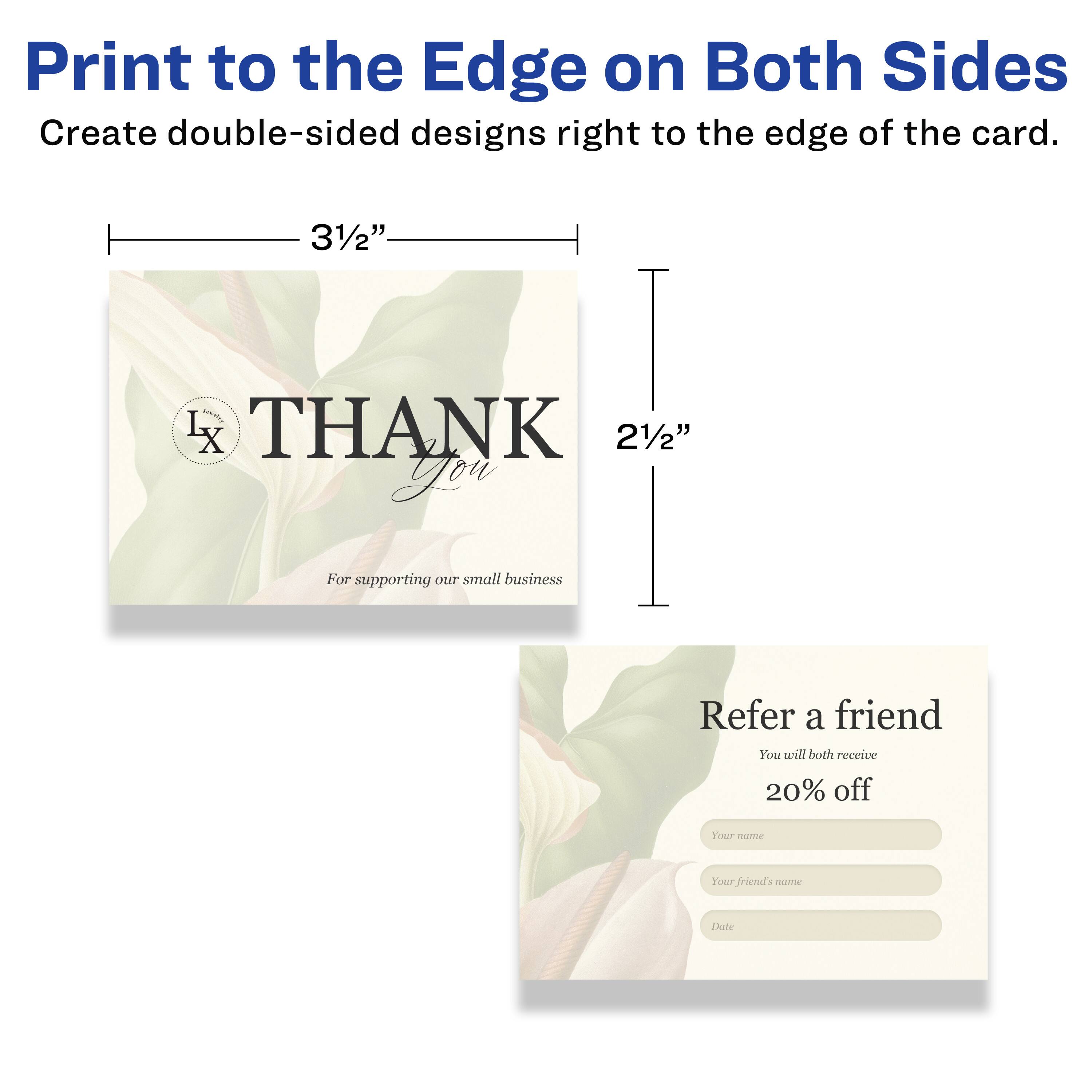 Print to the Edge on Both Sides  
Create double-sided designs right to the edge of the card.  

3½" L x 2½"  

THANK You  
For supporting our small business  

Refer a friend  
You will both receive 20% off  

Your name  
Your friend's name  
Date