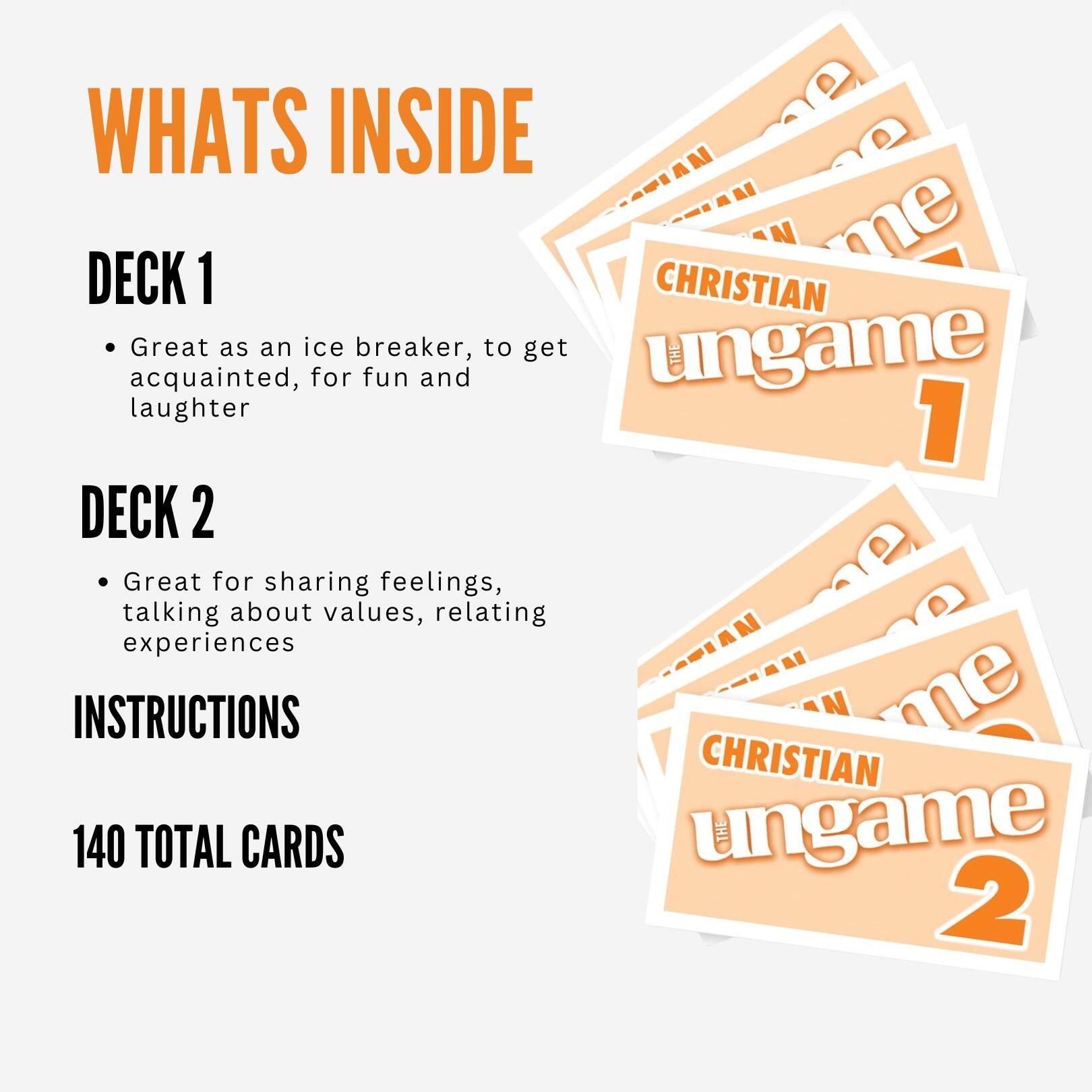 WHATS INSIDE

DECK 1
- Great as an ice breaker, to get acquainted, for fun and laughter

DECK 2
- Great for sharing feelings, talking about values, relating experiences

INSTRUCTIONS

140 TOTAL CARDS