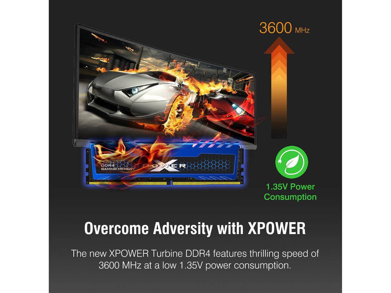 3600 MHz DDR4 GAMING MEMORY

WER 1.35V Power Consumption

Overcome Adversity with XPOWER

The new XPOWER Turbine DDR4 features thrilling speed of 3600 MHz at a low 1.35V power consumption.