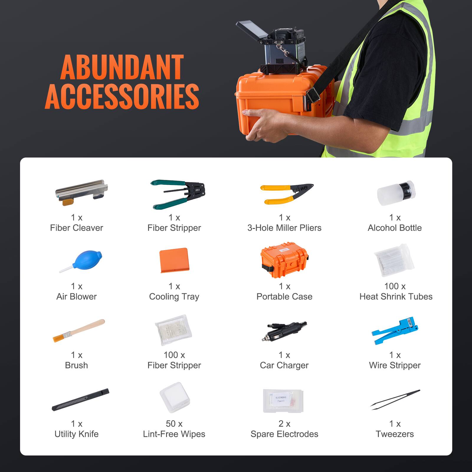 ABUNDANT ACCESSORIES

1 x Fiber Cleaver  
1 x Fiber Stripper  
1 x 3-Hole Miller Pliers  
1 x Alcohol Bottle  
1 x Air Blower  
1 x Cooling Tray  
1 x Portable Case  
100 x Heat Shrink Tubes  
1 x Brush  
100 x Fiber Stripper  
1 x Car Charger  
1 x Wire Stripper  
1 x Utility Knife  
50 x Lint-Free Wipes  
2 x Spare Electrodes  
1 x Tweezers