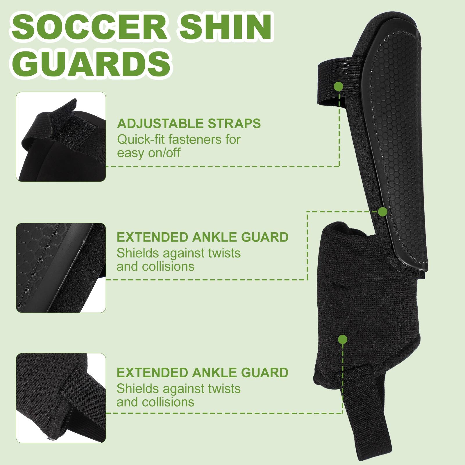SOCCER SHIN GUARDS

ADJUSTABLE STRAPS
Quick-fit fasteners for easy on/off

EXTENDED ANKLE GUARD
Shields against twists and collisions

EXTENDED ANKLE GUARD
Shields against twists and collisions