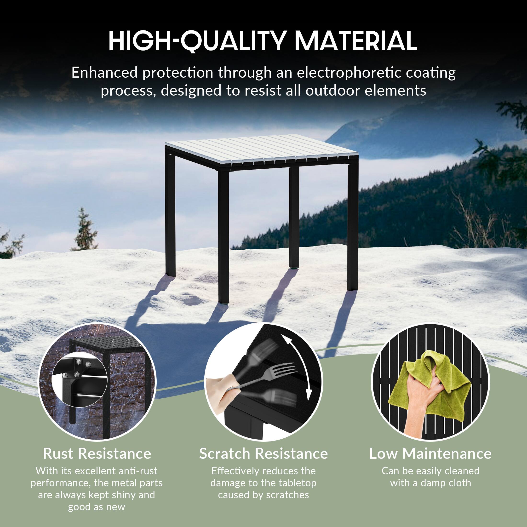 HIGH-QUALITY MATERIAL  
Enhanced protection through an electrophoretic coating process, designed to resist all outdoor elements  

Rust Resistance  
With its excellent anti-rust performance, the metal parts are always kept shiny and good as new  

Scratch Resistance  
Effectively reduces the damage to the tabletop caused by scratches  

Low Maintenance  
Can be easily cleaned with a damp cloth