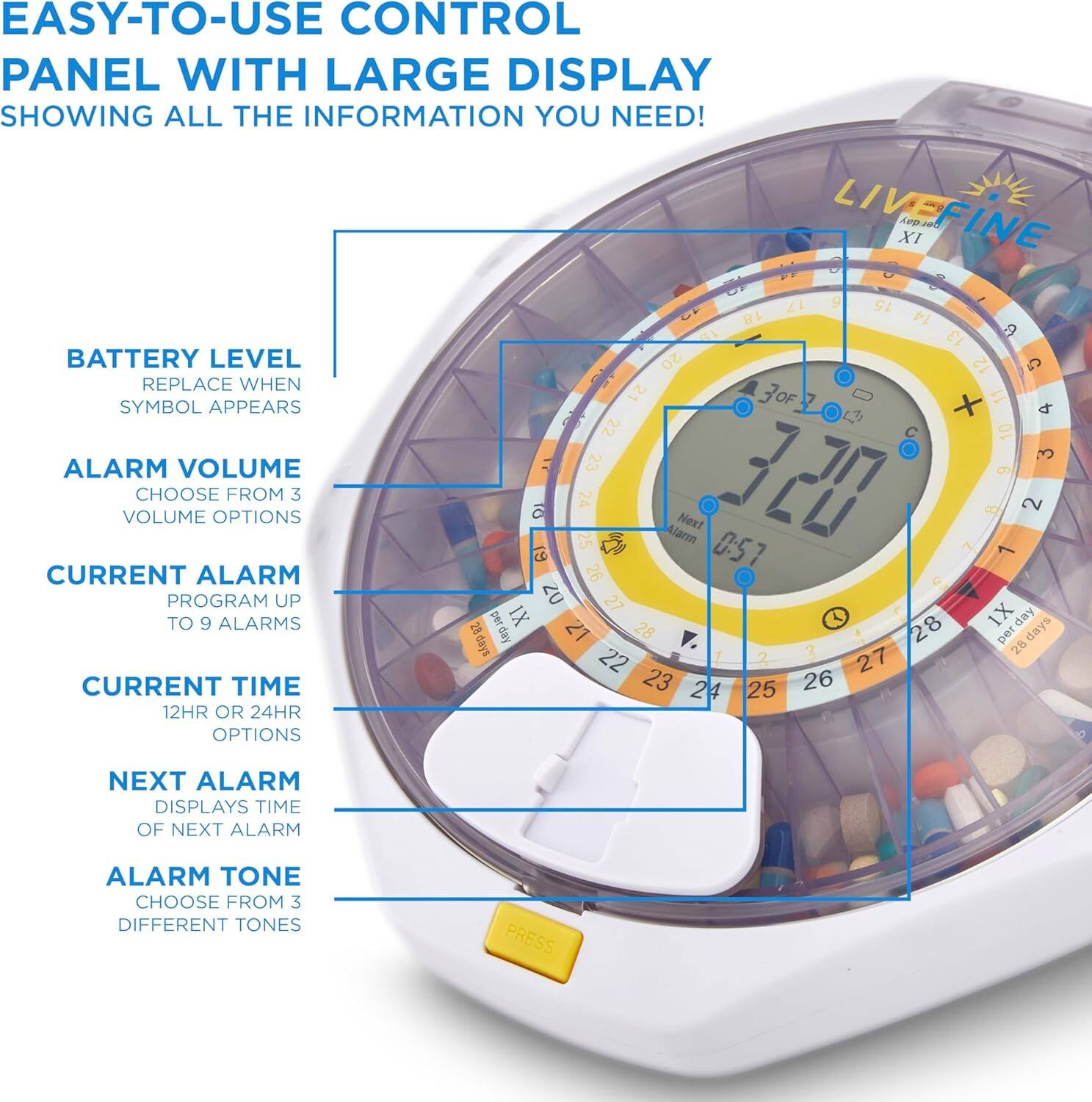 EASY-TO-USE CONTROL PANEL WITH LARGE DISPLAY SHOWING ALL THE INFORMATION YOU NEED! LIVE FINE XI
BATTERY LEVEL REPLACE WHEN SYMBOL APPEARS
ALARM VOLUME CHOOSE FROM 3 VOLUME OPTIONS
CURRENT ALARM PROGRAM UP TO 9 ALARMS
CURRENT TIME 12HR OR 24HR OPTIONS
NEXT ALARM DISPLAYS TIME OF NEXT ALARM
ALARM TONE CHOOSE FROM 3 DIFFERENT TONES