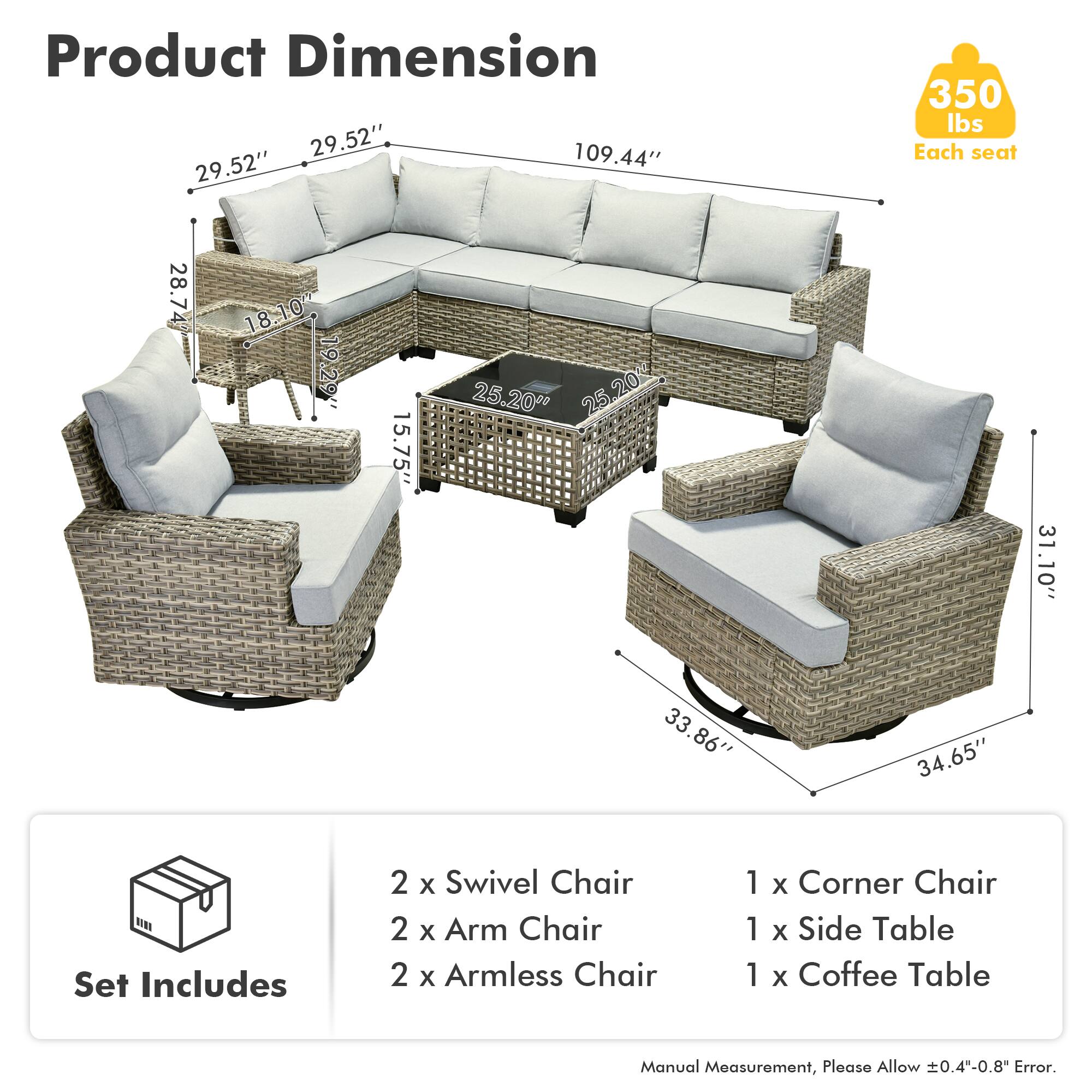 Product Dimension  
- 29.52" x 109.44" x 29.52"  
- 350 lbs Each seat  
- 28.74" x 18.10" x 19.29" x 15.75"  
- 25.20" x 25.20"  
- 31.10" x 33.86" x 34.65"  

Set Includes  
- 2 x Swivel Chair  
- 2 x Arm Chair  
- 2 x Armless Chair  
- 1 x Corner Chair  
- 1 x Side Table  
- 1 x Coffee Table  

Manual Measurement, Please Allow 0.4"-0.8" Error.