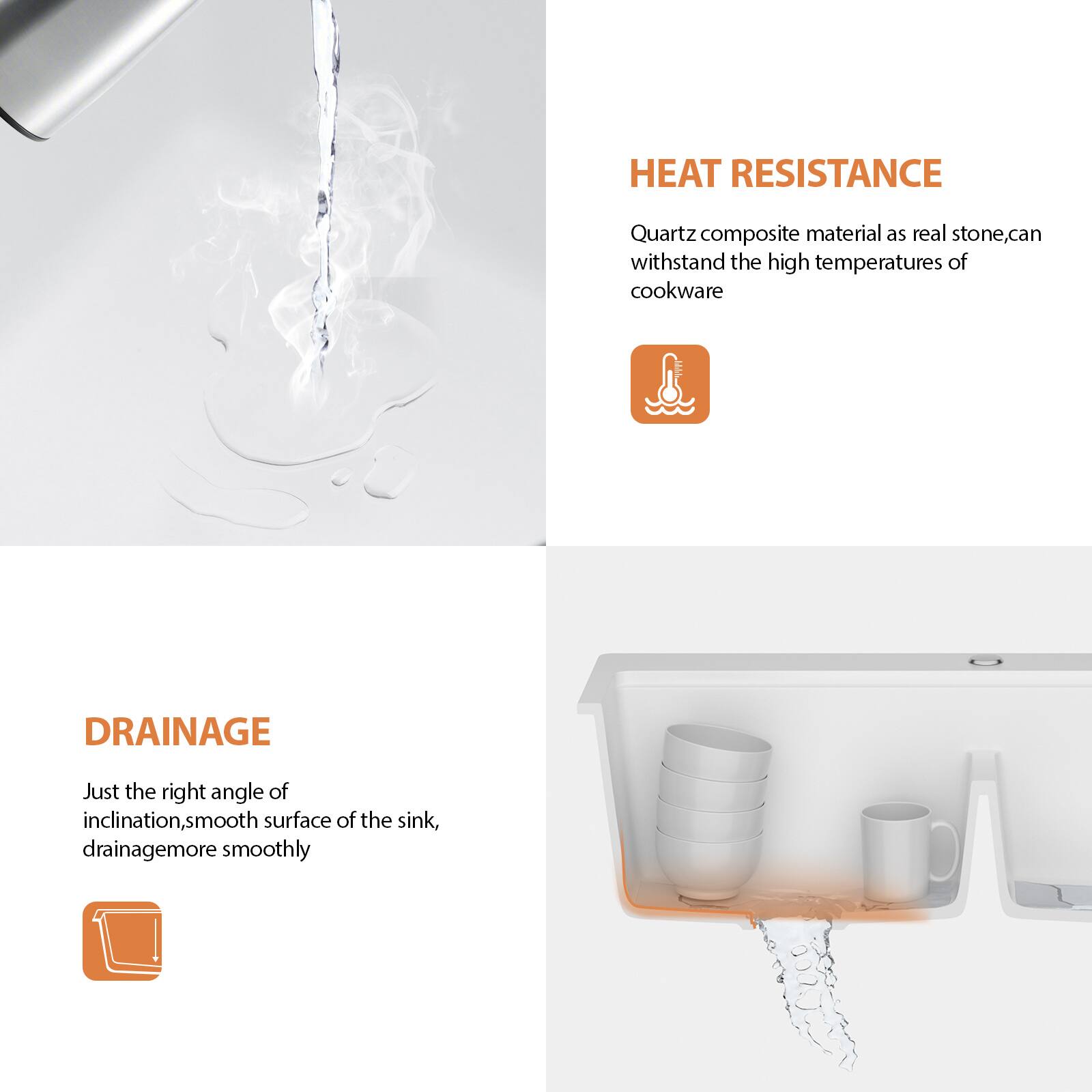 **HEAT RESISTANCE**  
Quartz composite material as real stone, can withstand the high temperatures of cookware

**DRAINAGE**  
Just the right angle of inclination, smooth surface of the sink, drainage more smoothly